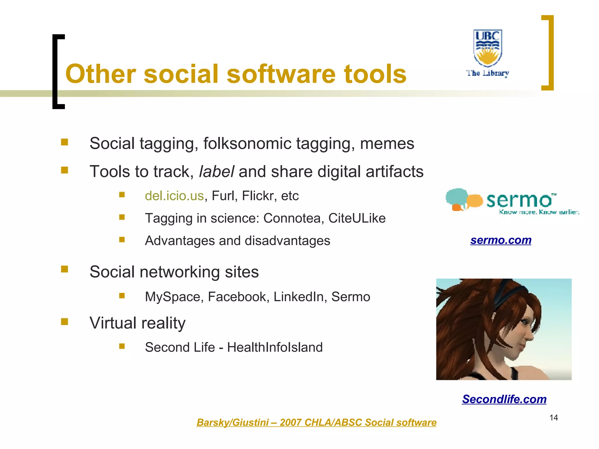 Other social software tools   Social tagging, folksonomic tagging, memes Tools to track,  label  and share digital artifacts del.icio.us , Furl, Flickr, etc Tagging in science: Connotea, CiteULike  Advantages and disadvantages Social networking sites   MySpace, Facebook, LinkedIn, Sermo Virtual reality Second Life - HealthInfoIsland Barsky/Giustini – 2007 CHLA/ABSC Social software sermo.com Secondlife.com 