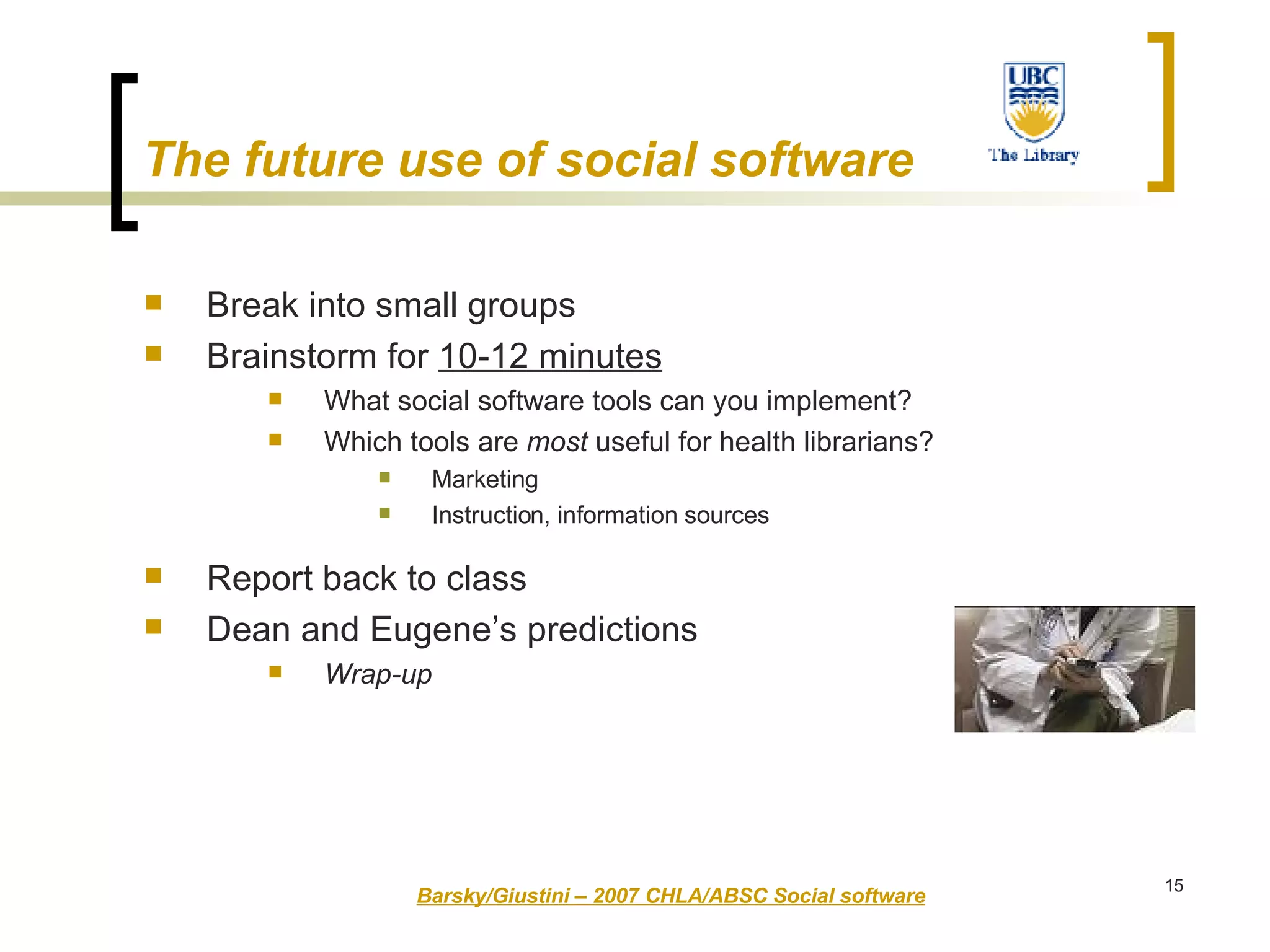 The future use of social software Break into small groups Brainstorm for  10-12 minutes What social software tools can you implement?  Which tools are  most  useful for health librarians? Marketing Instruction, information sources Report back to class  Dean and Eugene’s predictions Wrap-up   Barsky/Giustini – 2007 CHLA/ABSC Social software 