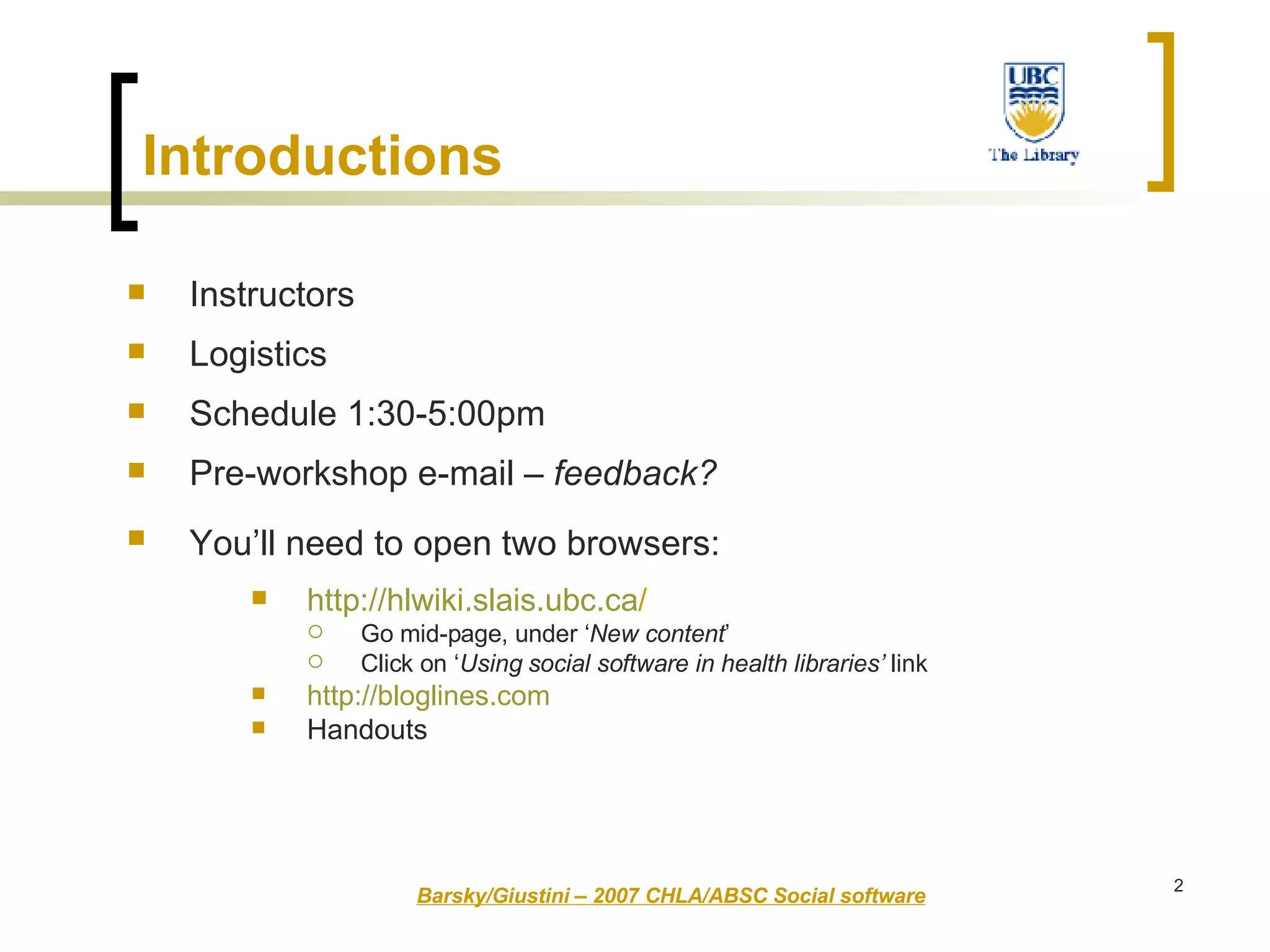 Introductions  Instructors  Logistics  Schedule 1:30-5:00pm Pre-workshop e-mail –  feedback? You’ll need to open two browsers:   http:// hlwiki.slais.ubc.ca /   Go mid-page, under ‘ New content ’ Click on ‘ Using social software in health libraries’  link http:// bloglines.com Handouts Barsky/Giustini – 2007 CHLA/ABSC Social software 