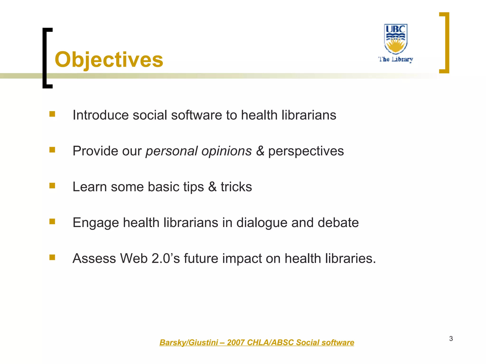 Objectives   Introduce social software to health librarians Provide our  personal opinions &  perspectives  Learn some basic tips & tricks  Engage health librarians in dialogue and debate  Assess Web 2.0’s future impact on health libraries. Barsky/Giustini – 2007 CHLA/ABSC Social software 
