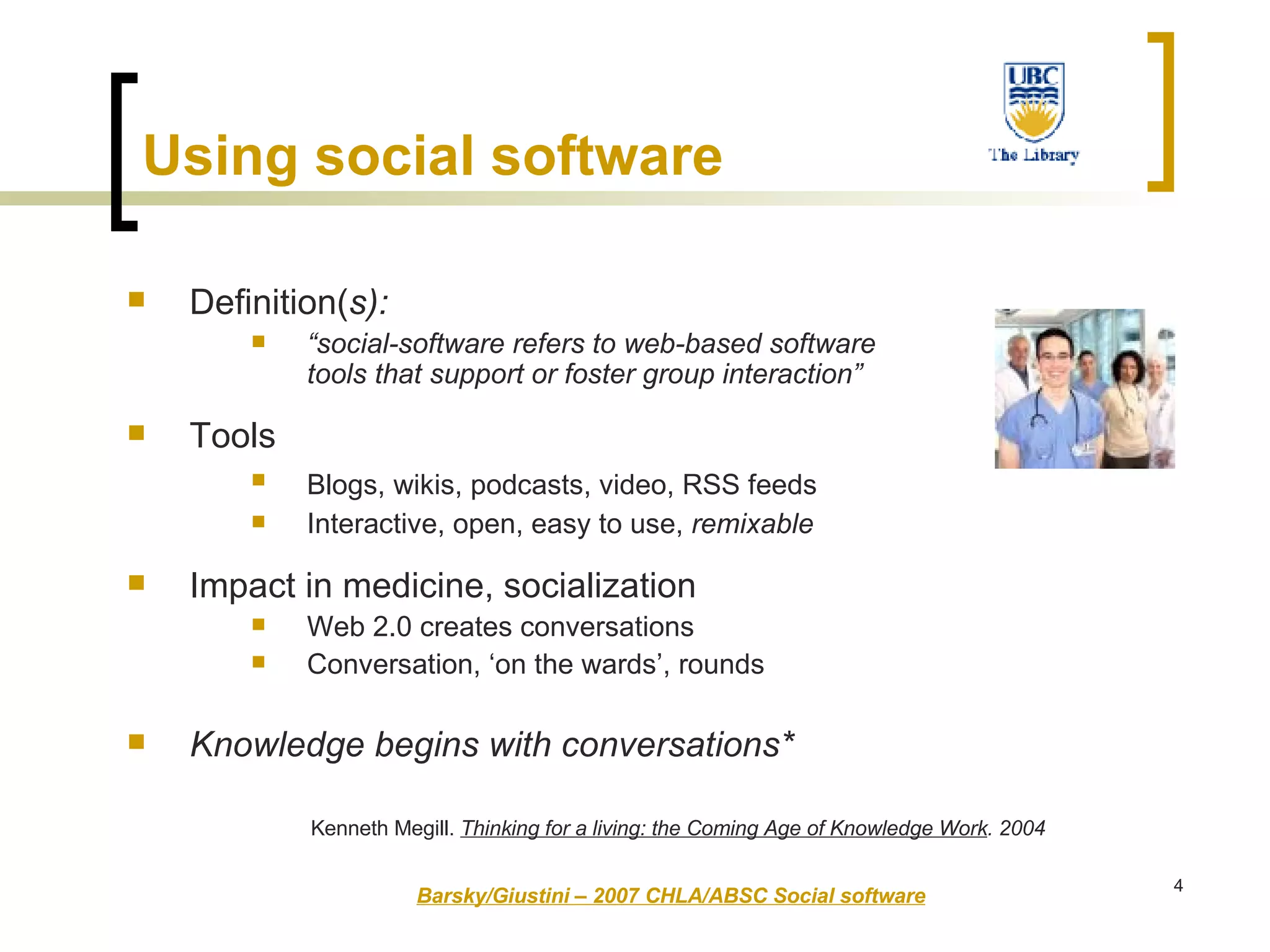Using   social software Definition( s): “ social-software refers to web-based software tools that support or foster group interaction” Tools Blogs, wikis, podcasts, video, RSS feeds   Interactive, open, easy to use,  remixable Impact in medicine, socialization Web 2.0 creates conversations Conversation, ‘on the wards’, rounds  Knowledge begins with conversations*  Barsky/Giustini – 2007 CHLA/ABSC Social software Kenneth Megill.  Thinking for a living: the Coming Age of Knowledge Work . 2004 
