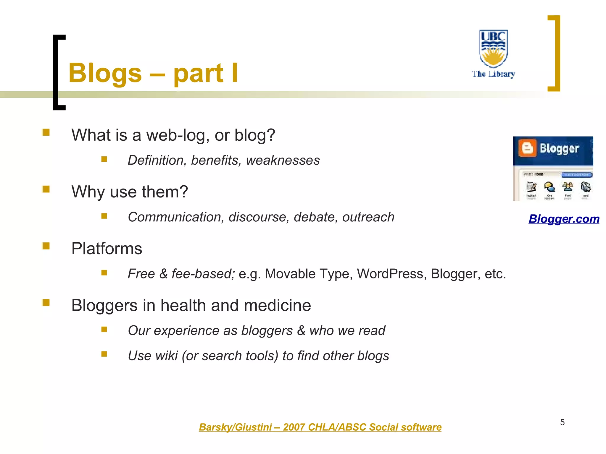 Blogs – part I   What is a web-log, or blog?   Definition, benefits, weaknesses Why use them?   Communication, discourse, debate, outreach Platforms   Free & fee-based;  e.g. Movable Type, WordPress, Blogger, etc. Bloggers in health and medicine   Our experience as bloggers & who we read   Use wiki (or search tools) to find other blogs   Barsky/Giustini – 2007 CHLA/ABSC Social software Blogger.com 