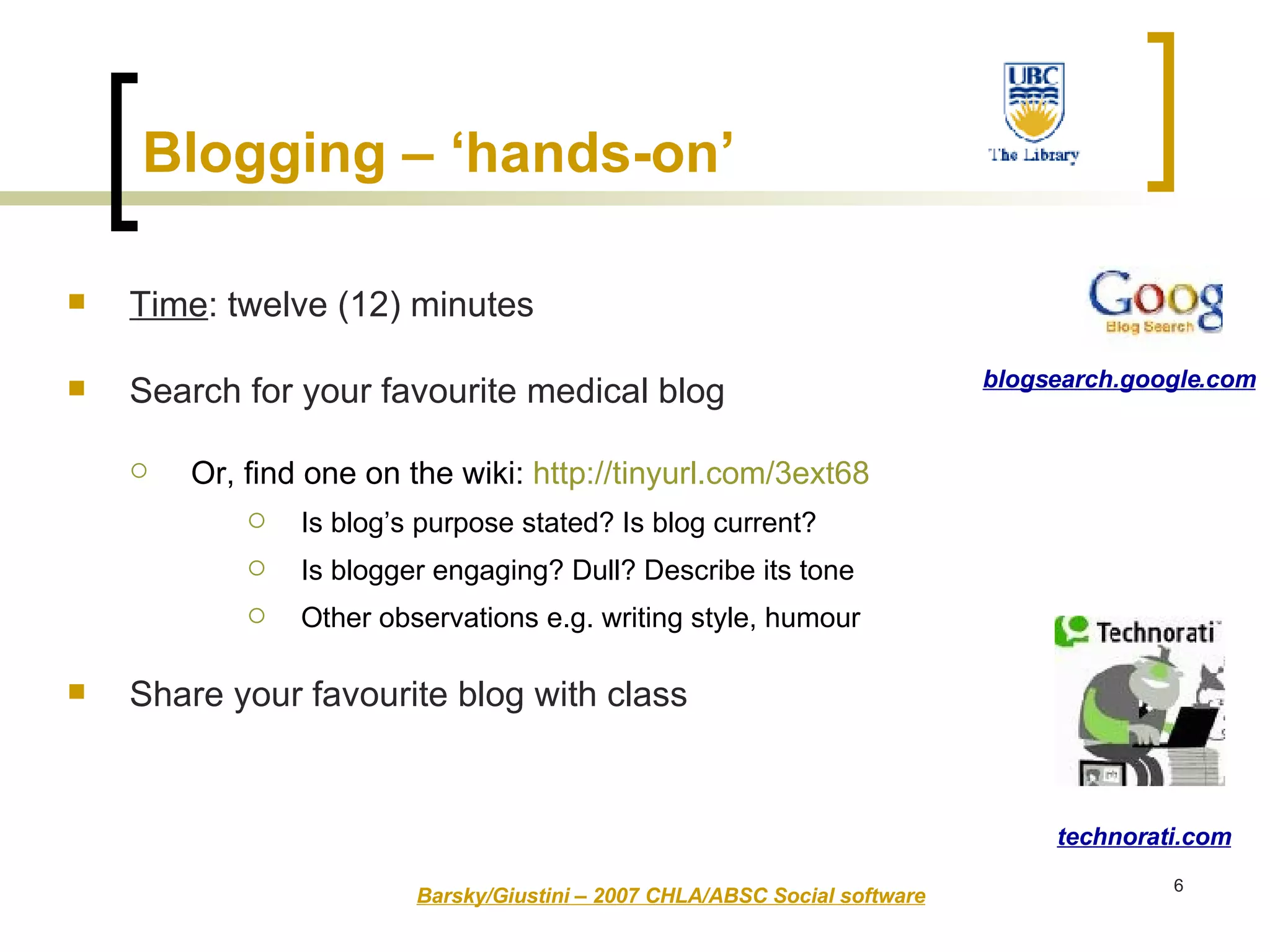 Time : twelve (12) minutes Search for your favourite medical blog Or, find one on the wiki:  http://tinyurl.com/3ext68 Is blog’s purpose stated? Is blog current? Is blogger engaging? Dull? Describe its tone  Other observations e.g. writing style, humour Share your favourite blog with class Barsky/Giustini – 2007 CHLA/ABSC Social software technorati.com blogsearch.google.com Blogging – ‘hands-on’   