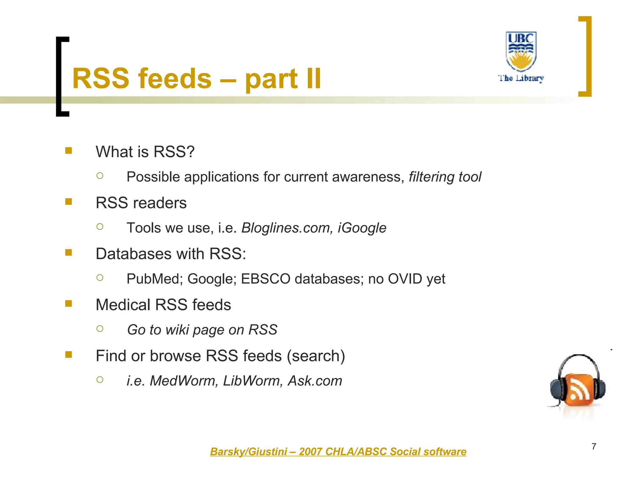 RSS feeds – part II What is RSS?  Possible applications for current awareness,  filtering tool RSS readers  Tools we use, i.e.  Bloglines.com, iGoogle Databases with RSS:  PubMed; Google; EBSCO databases; no OVID yet Medical RSS feeds Go to wiki page on RSS   Find or browse RSS feeds (search) i.e. MedWorm, LibWorm, Ask.com Barsky/Giustini – 2007 CHLA/ABSC Social software 