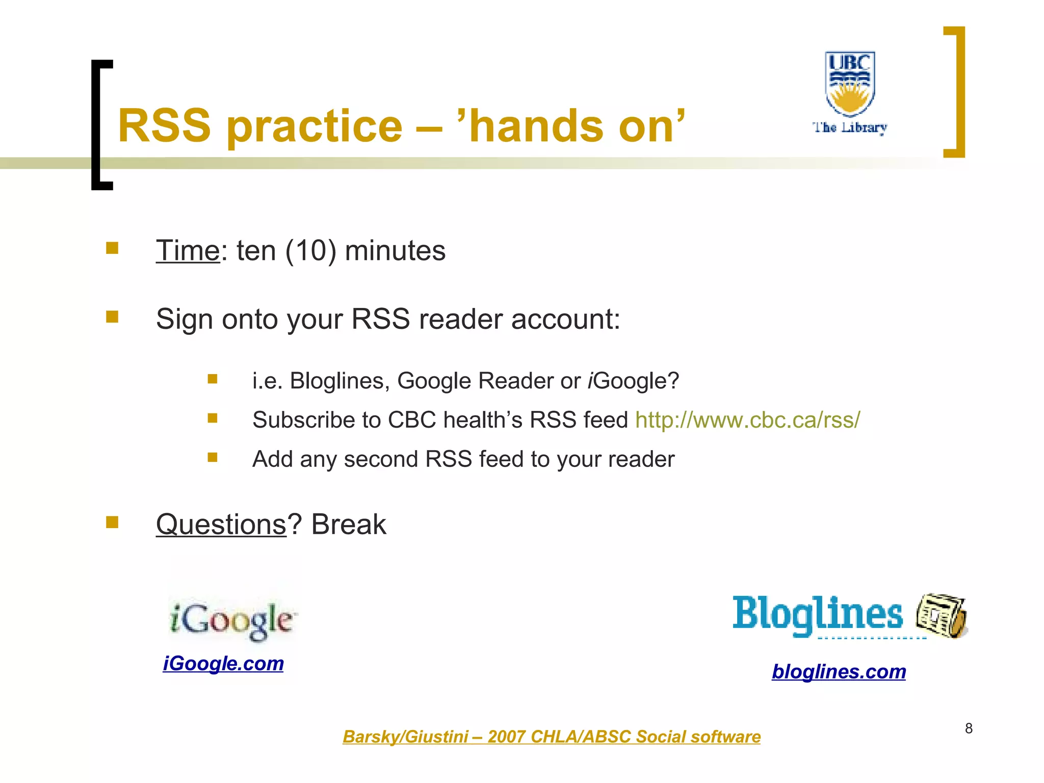 RSS practice – ’hands on’   Time : ten (10) minutes Sign onto your RSS reader account: i.e. Bloglines, Google Reader or  i Google? Subscribe to CBC health’s RSS feed  http:// www.cbc.ca/rss /   Add any second RSS feed to your reader Questions ? Break Barsky/Giustini – 2007 CHLA/ABSC Social software bloglines.com iGoogle.com 