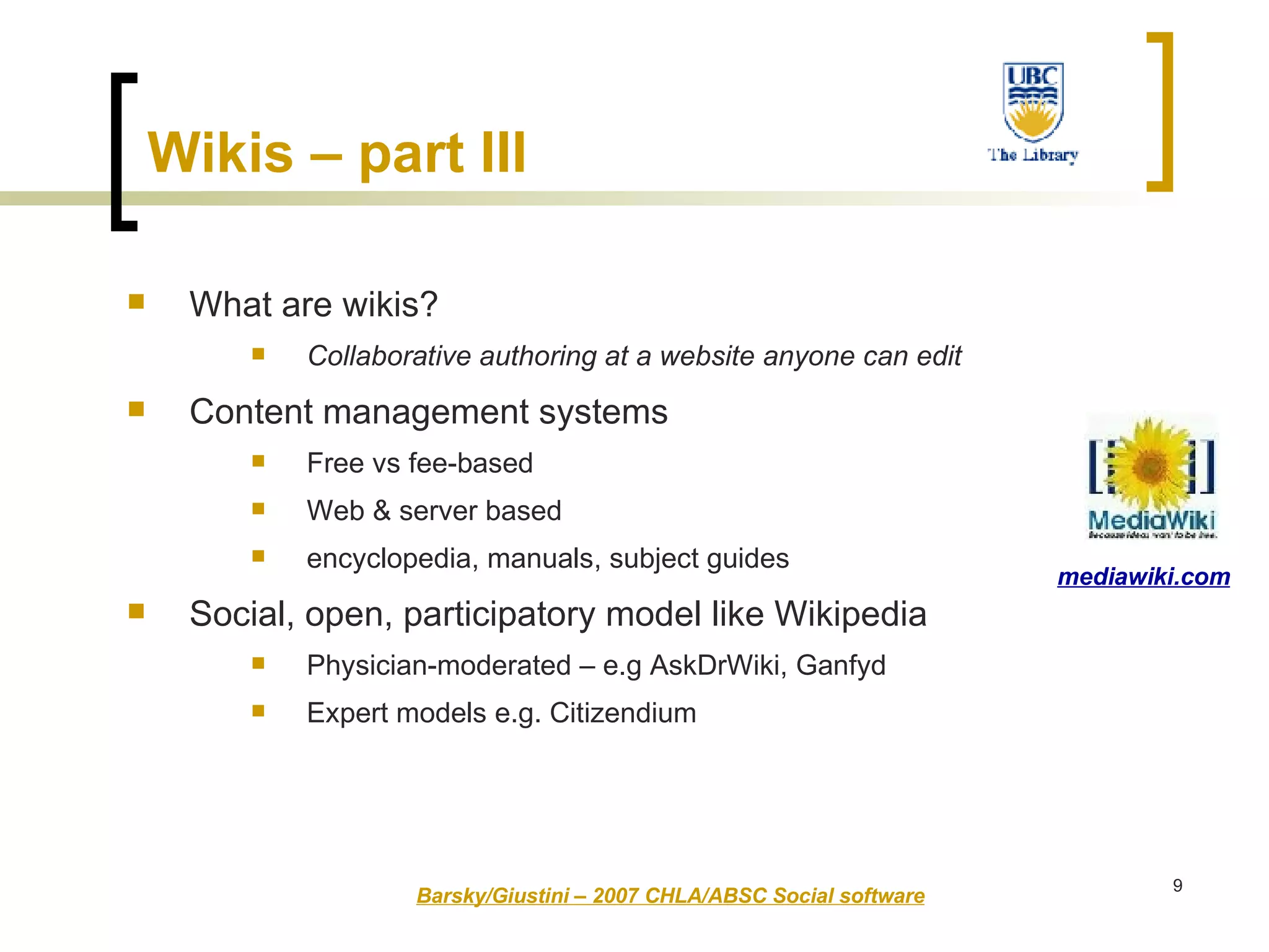 Wikis – part III   What are wikis?  Collaborative authoring at a website anyone can edit Content management systems Free vs fee-based Web & server based  encyclopedia, manuals, subject guides   Social, open, participatory model like Wikipedia Physician-moderated – e.g AskDrWiki, Ganfyd  Expert models e.g. Citizendium Barsky/Giustini – 2007 CHLA/ABSC Social software mediawiki.com 