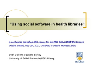 “ Using social software in health libraries” A continuing education (CE) course for the 2007 CHLA/ABSC Conference Ottawa, Ontario, May 28 th , 2007, University of Ottawa, Morriset Library Dean Giustini & Eugene Barsky University of British Columbia (UBC) Library 