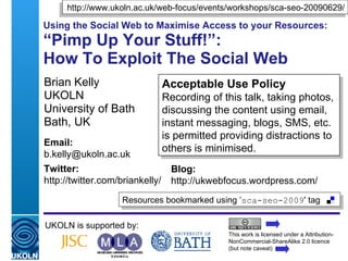 Using the Social Web to Maximise Access to your Resources: “Pimp Up Your Stuff!”:  How To Exploit The Social Web  Brian Kelly UKOLN University of Bath Bath, UK UKOLN is supported by: This work is licensed under a Attribution-NonCommercial-ShareAlike 2.0 licence (but note caveat) Acceptable Use Policy Recording of this talk, taking photos, discussing the content using email, instant messaging, blogs, SMS, etc. is permitted providing distractions to others is minimised. Resources bookmarked using ‘ sca-seo-2009 ' tag  http://www.ukoln.ac.uk/web-focus/events/workshops/sca-seo-20090629/ Email: [email_address] Twitter: http://twitter.com/briankelly/   Blog: http://ukwebfocus.wordpress.com/ 