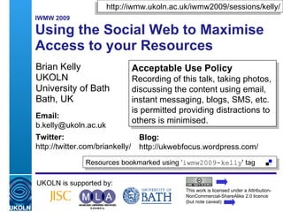 http://iwmw.ukoln.ac.uk/iwmw2009/sessions/kelly/
   IWMW 2009

A2: Using the Social Web to Maximise
   Access to Your Resources
   Brian Kelly                           Acceptable Use Policy
   UKOLN                                 Recording of this talk, taking photos,
   University of Bath                    discussing the content using email,
   Bath, UK                              instant messaging, blogs, SMS, etc.
                                         is permitted providing distractions to
   Email:
                                         others is minimised.
   b.kelly@ukoln.ac.uk
   Twitter:                                 Blog:
   http://twitter.com/briankelly/           http://ukwebfocus.wordpress.com/
                      Resources bookmarked using ‘iwmw2009-kelly' tag

   UKOLN is supported by:
                                                              This work is licensed under a Attribution-
                                                              NonCommercial-ShareAlike 2.0 licence
    A centre of expertise in digital information management   (but note caveat)
 