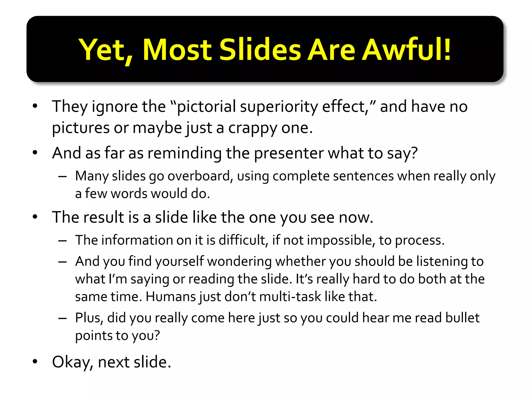 Yet, Most Slides Are Awful!
• They ignore the “pictorial superiority effect,” and have no
  pictures or maybe just a crappy one.
• And as far as reminding the presenter what to say?
   – Many slides go overboard, using complete sentences when really only
     a few words would do.
• The result is a slide like the one you see now.
   – The information on it is difficult, if not impossible, to process.
   – And you find yourself wondering whether you should be listening to
     what I’m saying or reading the slide. It’s really hard to do both at the
     same time. Humans just don’t multi-task like that.
   – Plus, did you really come here just so you could hear me read bullet
     points to you?
• Okay, next slide.
 