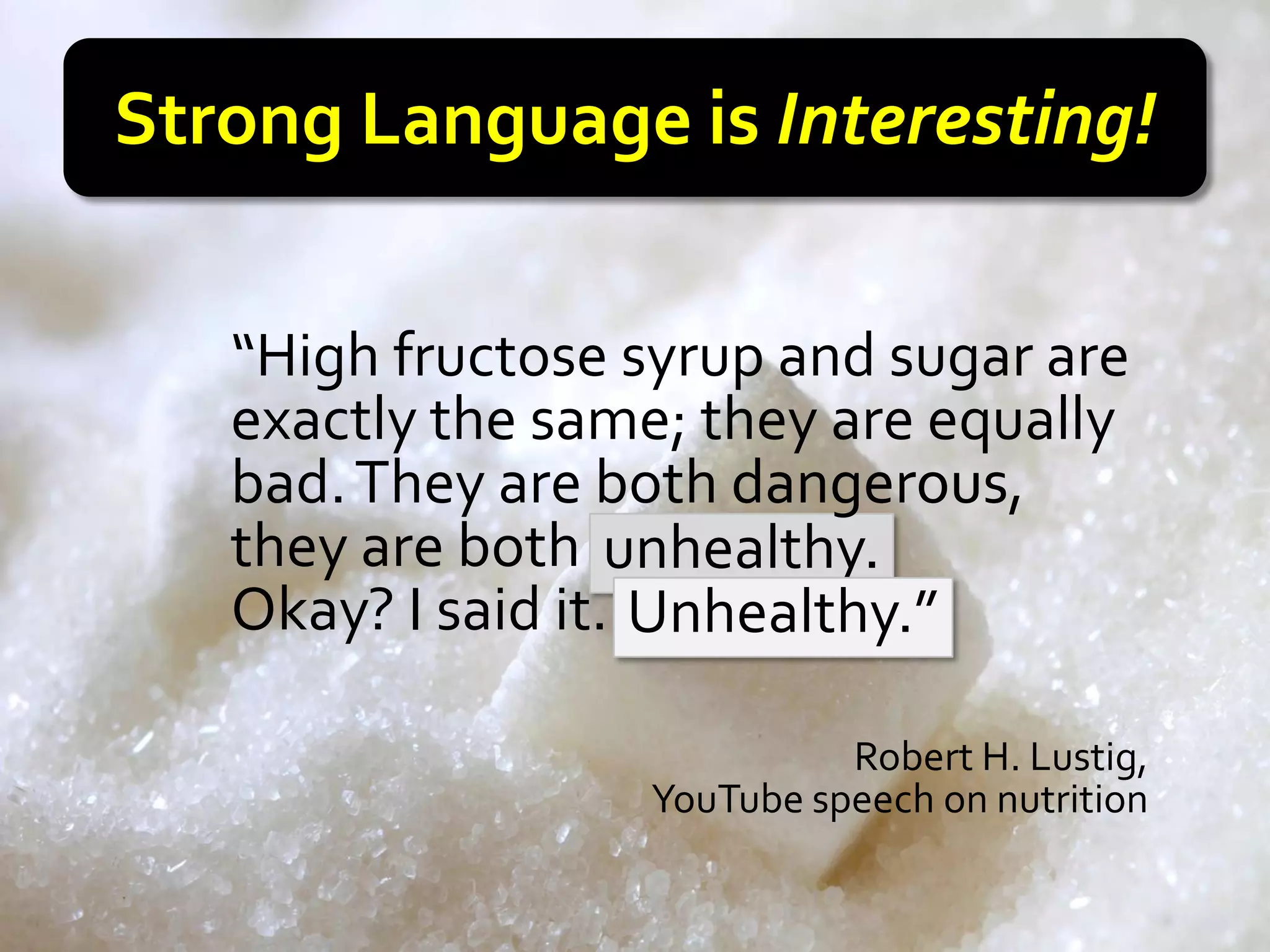 Strong Language is Interesting!

   “High fructose syrup and sugar are
   exactly the same; they are equally
   bad. They are both dangerous
                        dangerous,
   they are both poison.
                   unhealthy.
   Okay? I said it. Poison.”
                    Unhealthy.”

                            Robert H. Lustig,
                  YouTube speech on nutrition
 