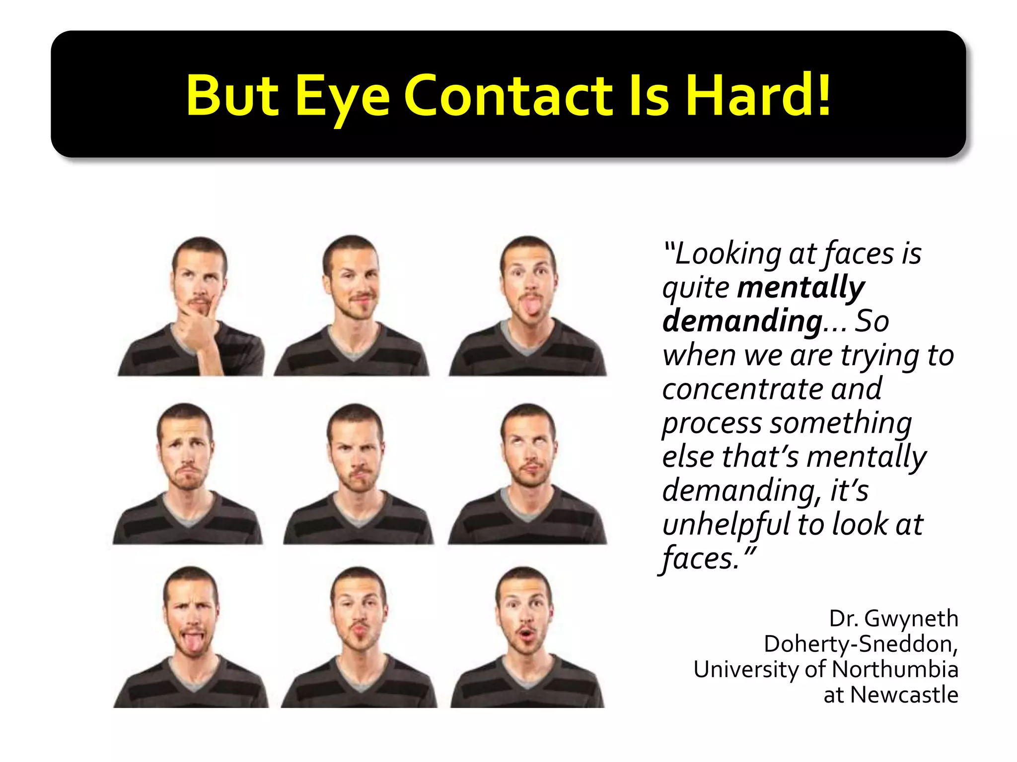 But Eye Contact Is Hard!

                 “Looking at faces is
                 quite mentally
                 demanding… So
                 when we are trying to
                 concentrate and
                 process something
                 else that’s mentally
                 demanding, it’s
                 unhelpful to look at
                 faces.”
                                 Dr. Gwyneth
                         Doherty-Sneddon,
                   University of Northumbia
                                at Newcastle
 