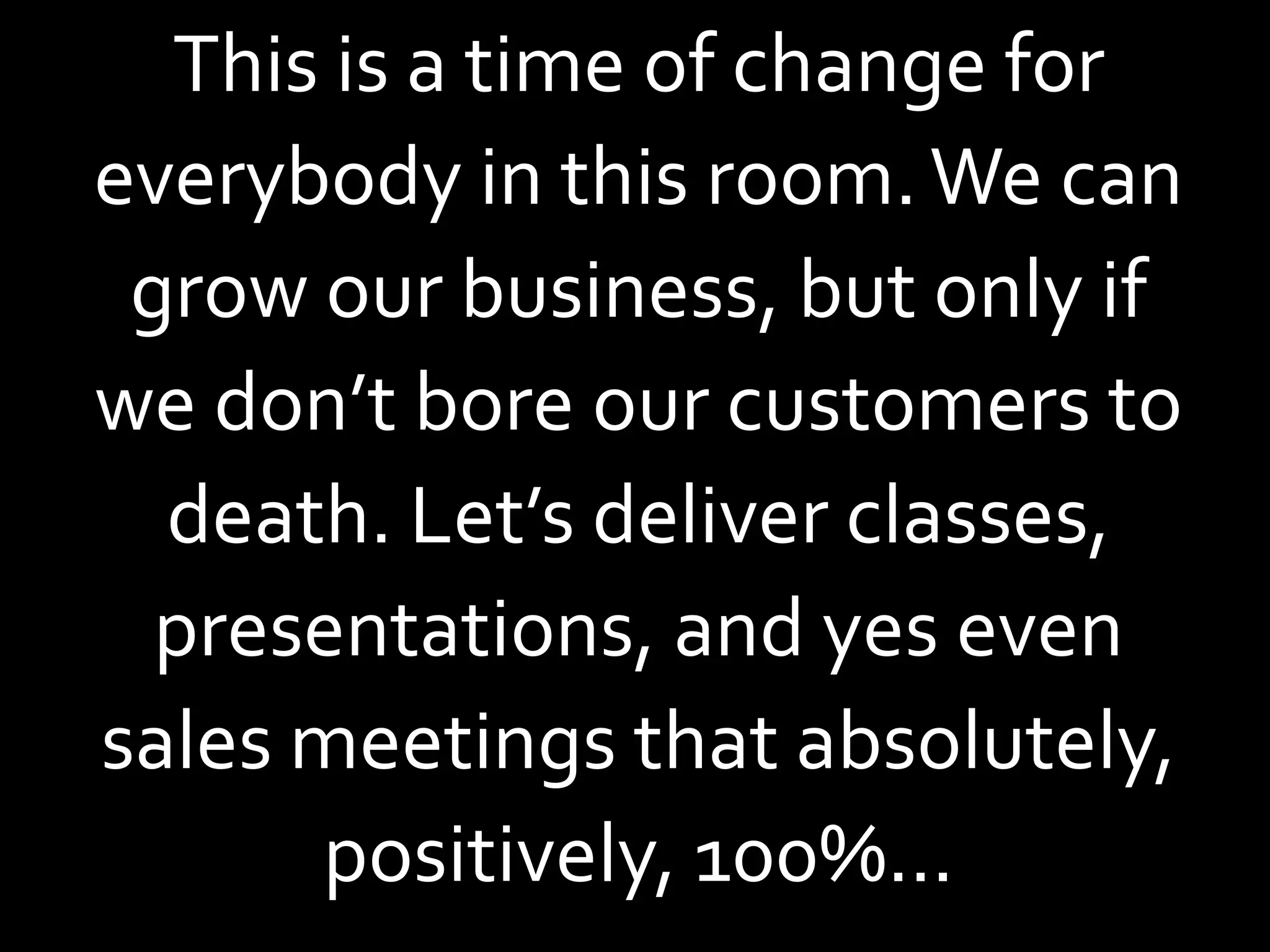 This is a time of change for
everybody in this room. We can
 grow our business, but only if
we don’t bore our customers to
  death. Let’s deliver classes,
  presentations, and yes even
sales meetings that absolutely,
      positively, 100%...
 