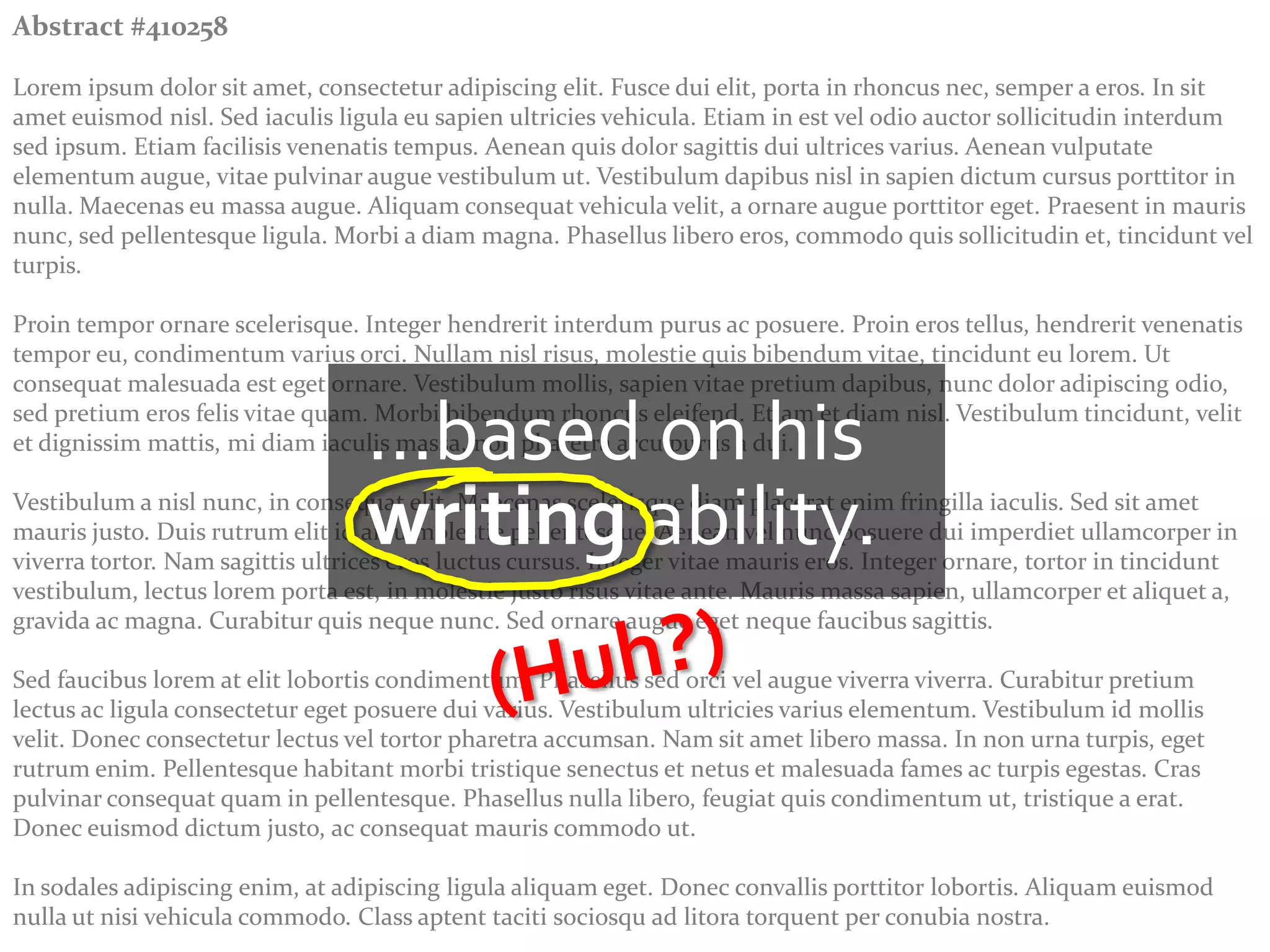 Abstract #410258

Lorem ipsum dolor sit amet, consectetur adipiscing elit. Fusce dui elit, porta in rhoncus nec, semper a eros. In sit
amet euismod nisl. Sed iaculis ligula eu sapien ultricies vehicula. Etiam in est vel odio auctor sollicitudin interdum
sed ipsum. Etiam facilisis venenatis tempus. Aenean quis dolor sagittis dui ultrices varius. Aenean vulputate
elementum augue, vitae pulvinar augue vestibulum ut. Vestibulum dapibus nisl in sapien dictum cursus porttitor in
nulla. Maecenas eu massa augue. Aliquam consequat vehicula velit, a ornare augue porttitor eget. Praesent in mauris
nunc, sed pellentesque ligula. Morbi a diam magna. Phasellus libero eros, commodo quis sollicitudin et, tincidunt vel
turpis.

Proin tempor ornare scelerisque. Integer hendrerit interdum purus ac posuere. Proin eros tellus, hendrerit venenatis
tempor eu, condimentum varius orci. Nullam nisl risus, molestie quis bibendum vitae, tincidunt eu lorem. Ut
consequat malesuada est eget ornare. Vestibulum mollis, sapien vitae pretium dapibus, nunc dolor adipiscing odio,

                                  …based on his
sed pretium eros felis vitae quam. Morbi bibendum rhoncus eleifend. Etiam et diam nisl. Vestibulum tincidunt, velit
et dignissim mattis, mi diam iaculis massa, non pharetra arcu purus a dui.


                                  writing ability.
Vestibulum a nisl nunc, in consequat elit. Maecenas scelerisque diam placerat enim fringilla iaculis. Sed sit amet
mauris justo. Duis rutrum elit id arcu molestie pellentesque. Aenean vel nunc posuere dui imperdiet ullamcorper in
viverra tortor. Nam sagittis ultrices eros luctus cursus. Integer vitae mauris eros. Integer ornare, tortor in tincidunt
vestibulum, lectus lorem porta est, in molestie justo risus vitae ante. Mauris massa sapien, ullamcorper et aliquet a,
gravida ac magna. Curabitur quis neque nunc. Sed ornare augue eget neque faucibus sagittis.

Sed faucibus lorem at elit lobortis condimentum. Phasellus sed orci vel augue viverra viverra. Curabitur pretium
lectus ac ligula consectetur eget posuere dui varius. Vestibulum ultricies varius elementum. Vestibulum id mollis
velit. Donec consectetur lectus vel tortor pharetra accumsan. Nam sit amet libero massa. In non urna turpis, eget
rutrum enim. Pellentesque habitant morbi tristique senectus et netus et malesuada fames ac turpis egestas. Cras
pulvinar consequat quam in pellentesque. Phasellus nulla libero, feugiat quis condimentum ut, tristique a erat.
Donec euismod dictum justo, ac consequat mauris commodo ut.

In sodales adipiscing enim, at adipiscing ligula aliquam eget. Donec convallis porttitor lobortis. Aliquam euismod
nulla ut nisi vehicula commodo. Class aptent taciti sociosqu ad litora torquent per conubia nostra.
 