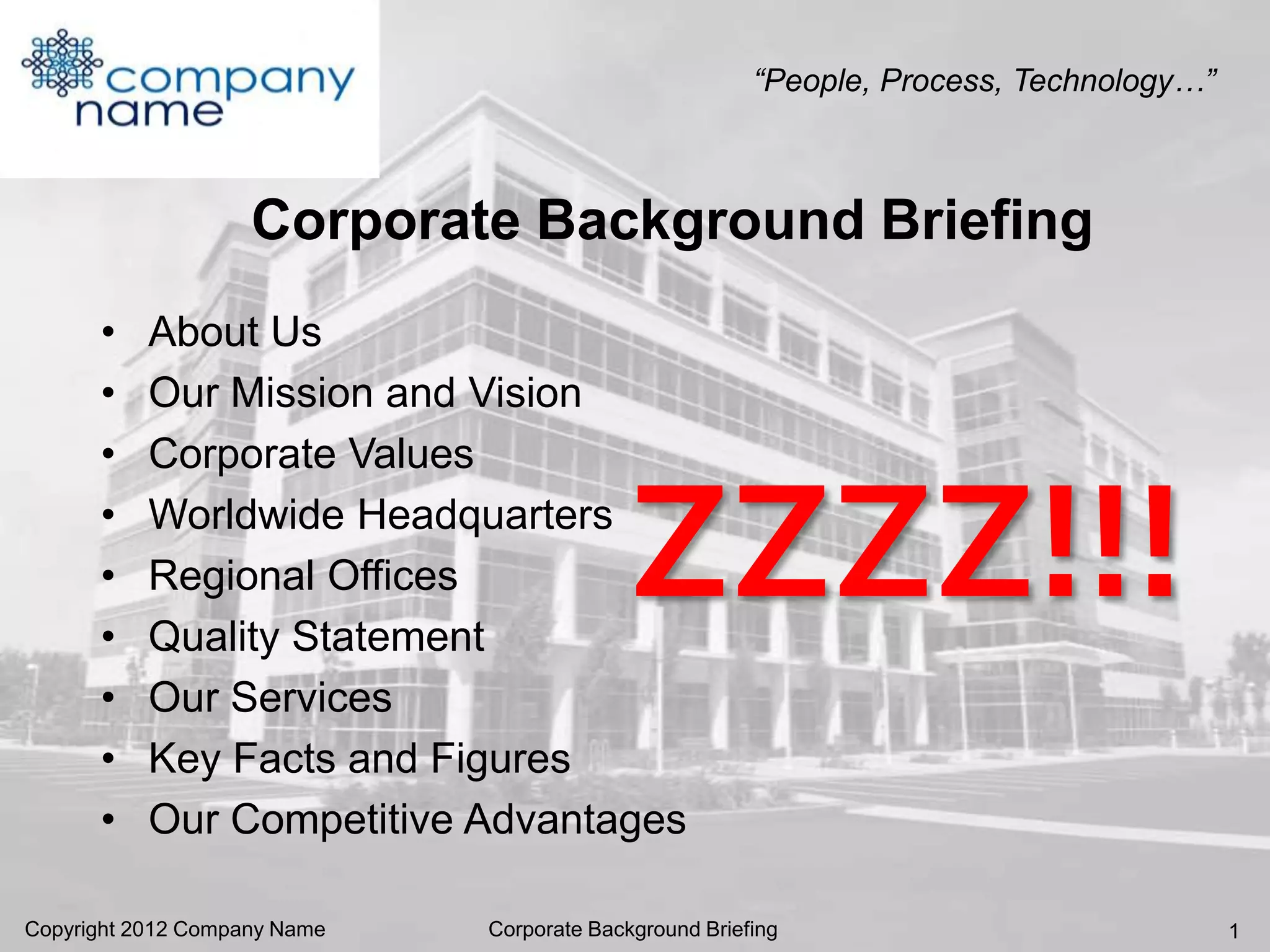 “People, Process, Technology…”



                    Corporate Background Briefing
      •    About Us
      •    Our Mission and Vision
      •    Corporate Values
      •
      •
      •
           Worldwide Headquarters
           Regional Offices
           Quality Statement
                                            ZZZZ!!!
      •    Our Services
      •    Key Facts and Figures
      •    Our Competitive Advantages

Copyright 2012 Company Name   Corporate Background Briefing                              1
 