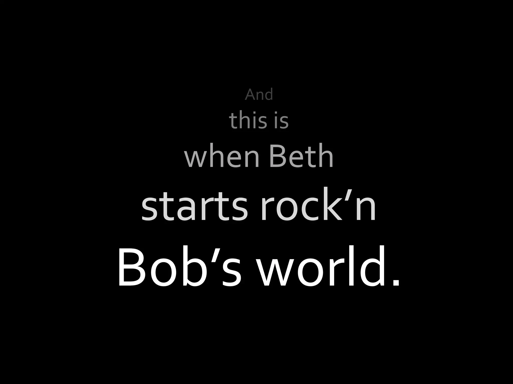 And
     this is
   when Beth
 starts rock’n
Bob’s world.
 