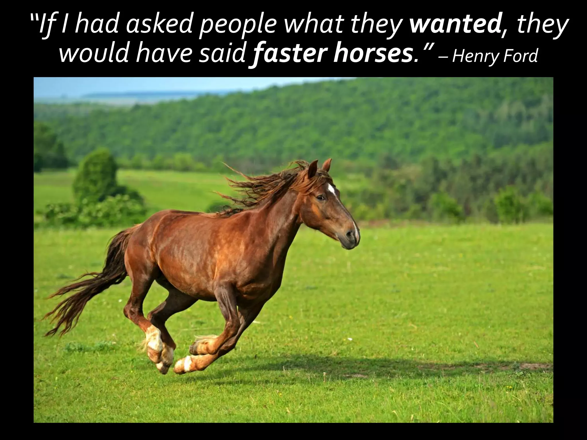 “If I had asked people what they wanted, they
   would have said faster horses.” – Henry Ford
 