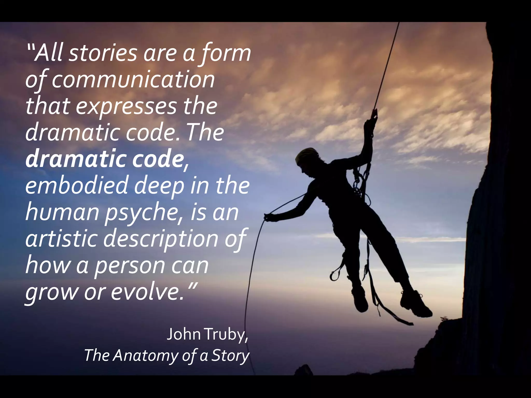 “All stories are a form
of communication
that expresses the
dramatic code. The
dramatic code,
embodied deep in the
human psyche, is an
artistic description of
how a person can
grow or evolve.”
               John Truby,
     The Anatomy of a Story
 