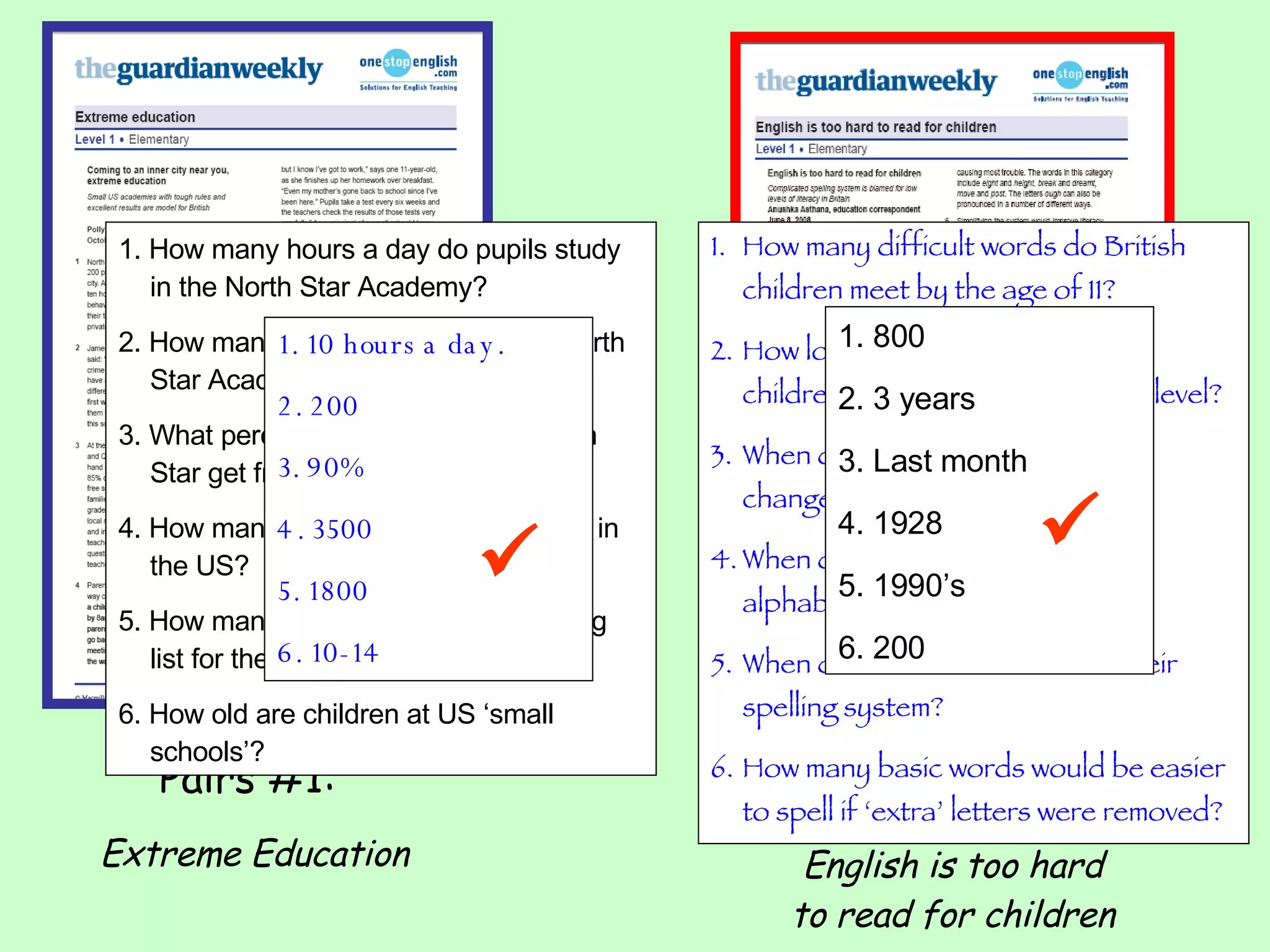 Pairs #1:  Extreme Education Pairs #2:  English is too hard to read for children 1. How many hours a day do pupils study in the North Star Academy? 2. How many pupils are there in the North Star Academy? 3. What percentage of children at North Star get free meals? 4. How many charter schools are there in the US? 5. How many children are on the waiting list for the North Star Academy? 6. How old are children at US ‘small schools’? How many difficult words do British children meet by the age of 11? How long does it take for British children to reach a basic reading level? When did the Portuguese make changes to their spelling system? When did the Turks change their alphabet from Arabic to Latin? When did the Germans reform their spelling system? How many basic words would be easier to spell if ‘extra’ letters were removed?  1. 10 hours a day. 2. 200 3. 90% 4. 3500 5. 1800 6. 10-14 1. 800 2. 3 years 3. Last month 4. 1928 5. 1990’s 6. 200   
