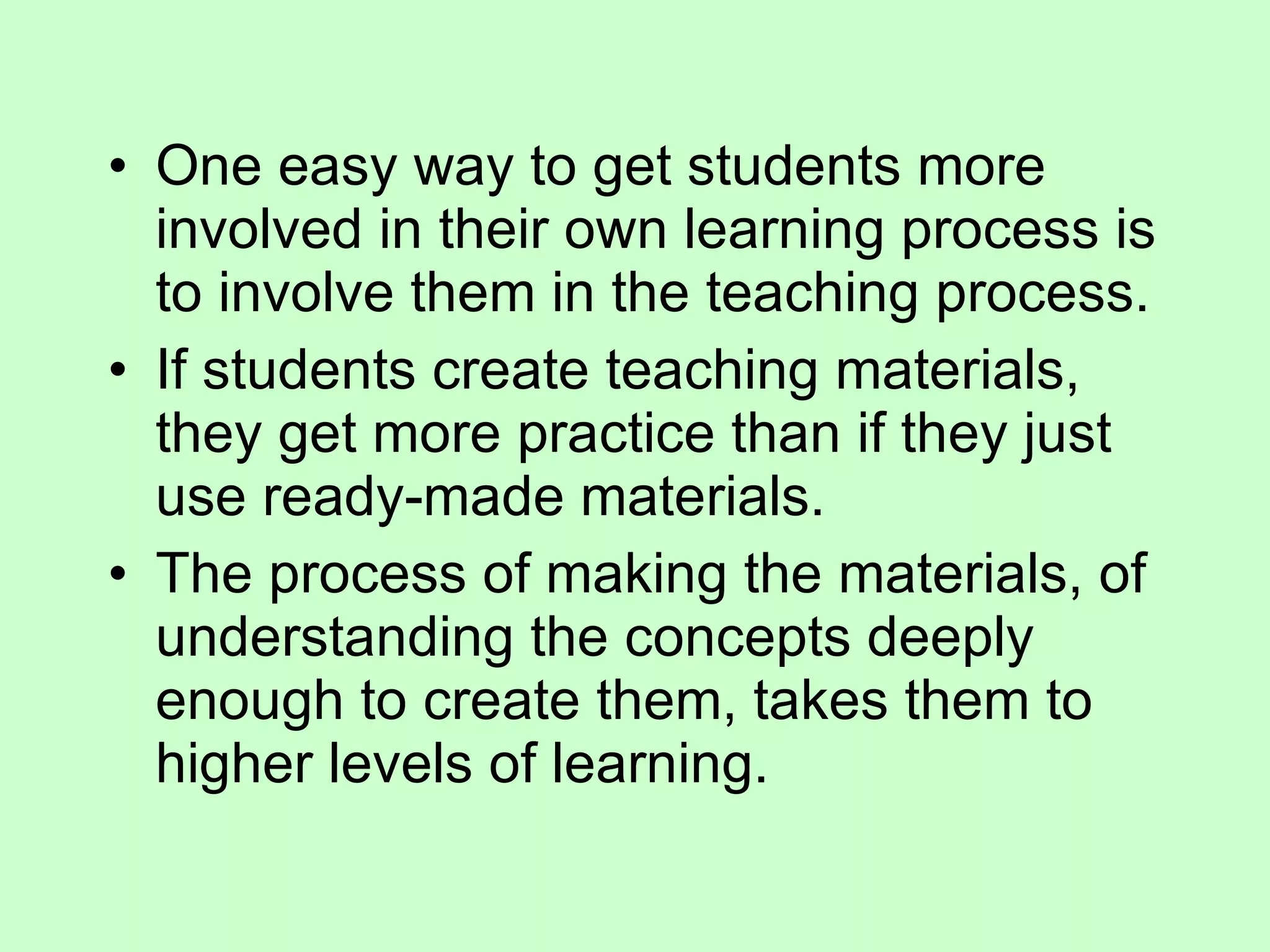 One easy way to get students more involved in their own learning process is to involve them in the teaching process.  If students create teaching materials, they get more practice than if they just use ready-made materials.  The process of making the materials, of understanding the concepts deeply enough to create them, takes them to higher levels of learning.  