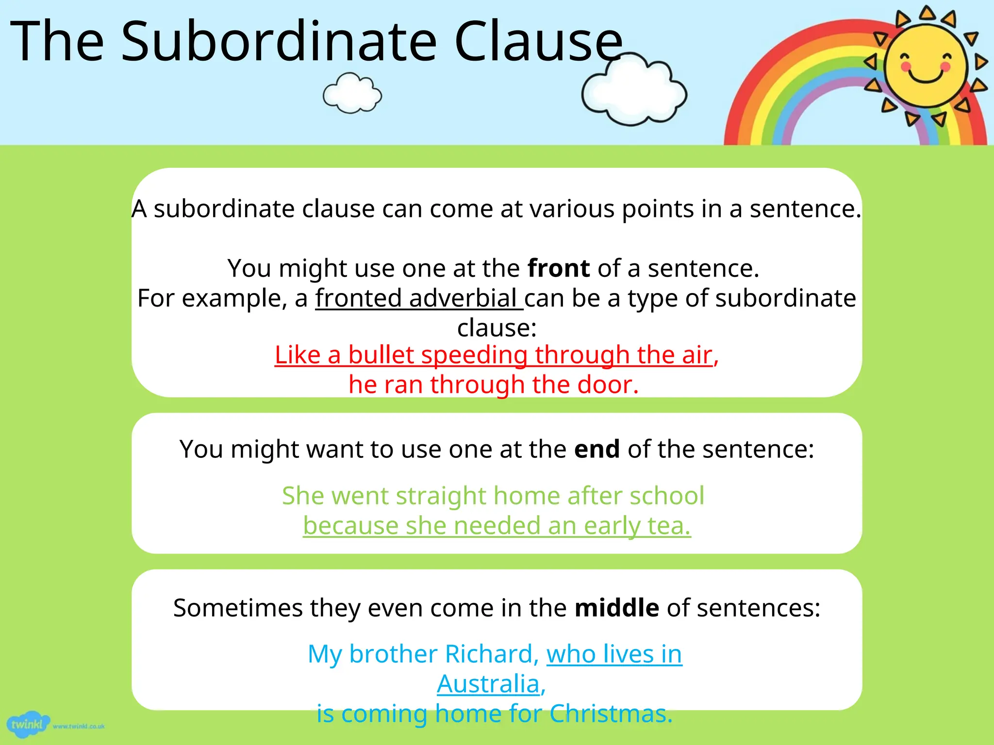The Subordinate Clause
Sometimes they even come in the middle of sentences:
A subordinate clause can come at various points in a sentence.
You might use one at the front of a sentence.
For example, a fronted adverbial can be a type of subordinate
clause:
You might want to use one at the end of the sentence:
Like a bullet speeding through the air,
he ran through the door.
She went straight home after school
because she needed an early tea.
My brother Richard, who lives in
Australia,
is coming home for Christmas.
 