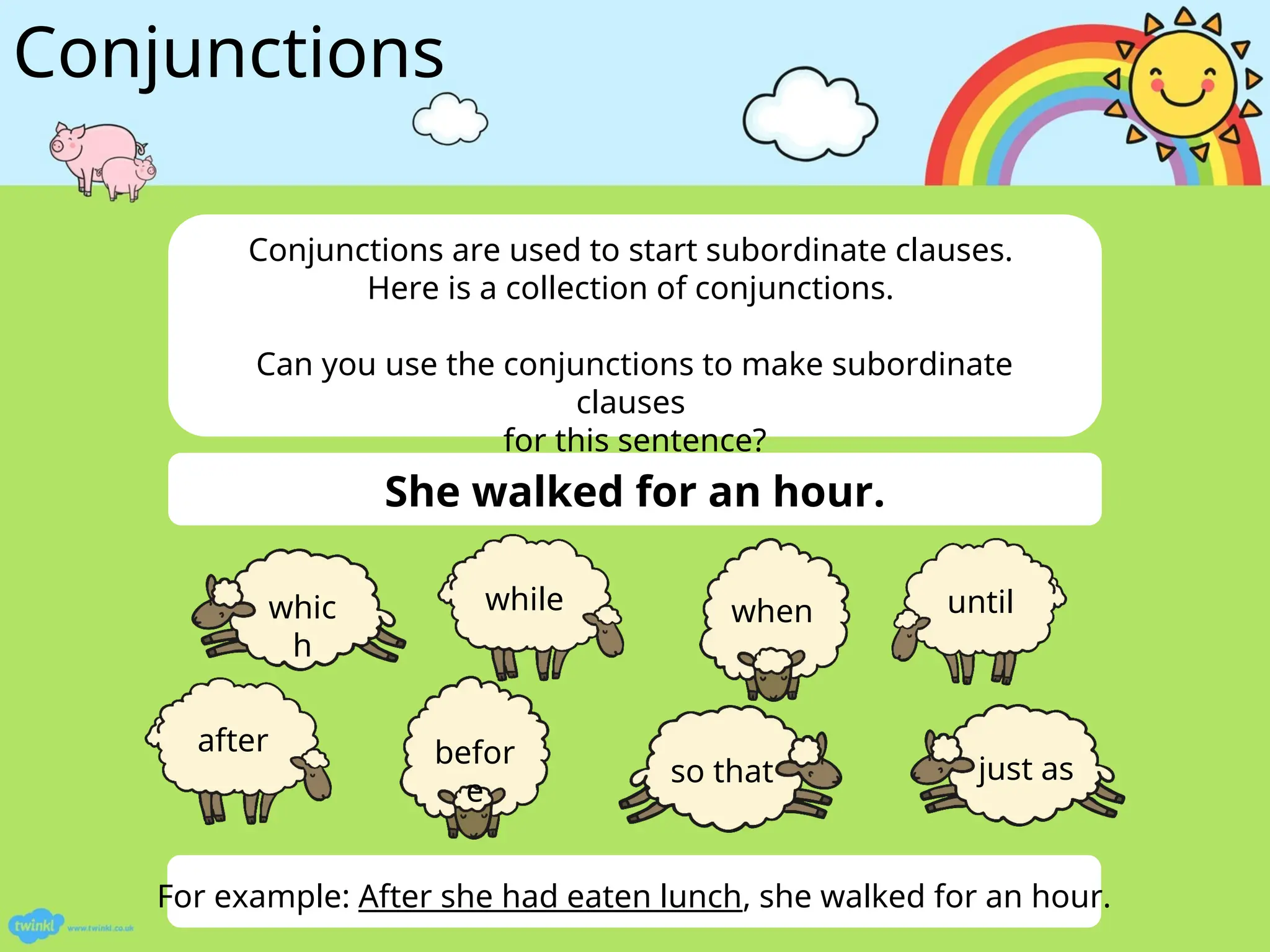 Conjunctions
She walked for an hour.
For example: After she had eaten lunch, she walked for an hour.
Conjunctions are used to start subordinate clauses.
Here is a collection of conjunctions.
Can you use the conjunctions to make subordinate
clauses
for this sentence?
befor
e
just as
after
so that
whic
h
while when until
 