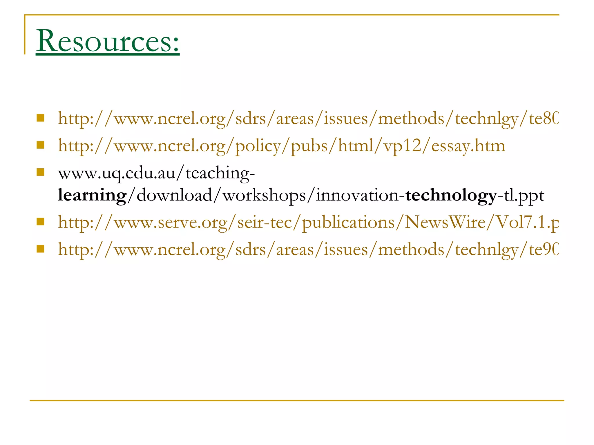 Resources: http://www.ncrel.org/sdrs/areas/issues/methods/technlgy/te800.htm http://www.ncrel.org/policy/pubs/html/vp12/essay.htm www.uq.edu.au/teaching- learning /download/workshops/innovation- technology -tl.ppt  http://www.serve.org/seir-tec/publications/NewsWire/Vol7.1.pdf http://www.ncrel.org/sdrs/areas/issues/methods/technlgy/te900.htm 