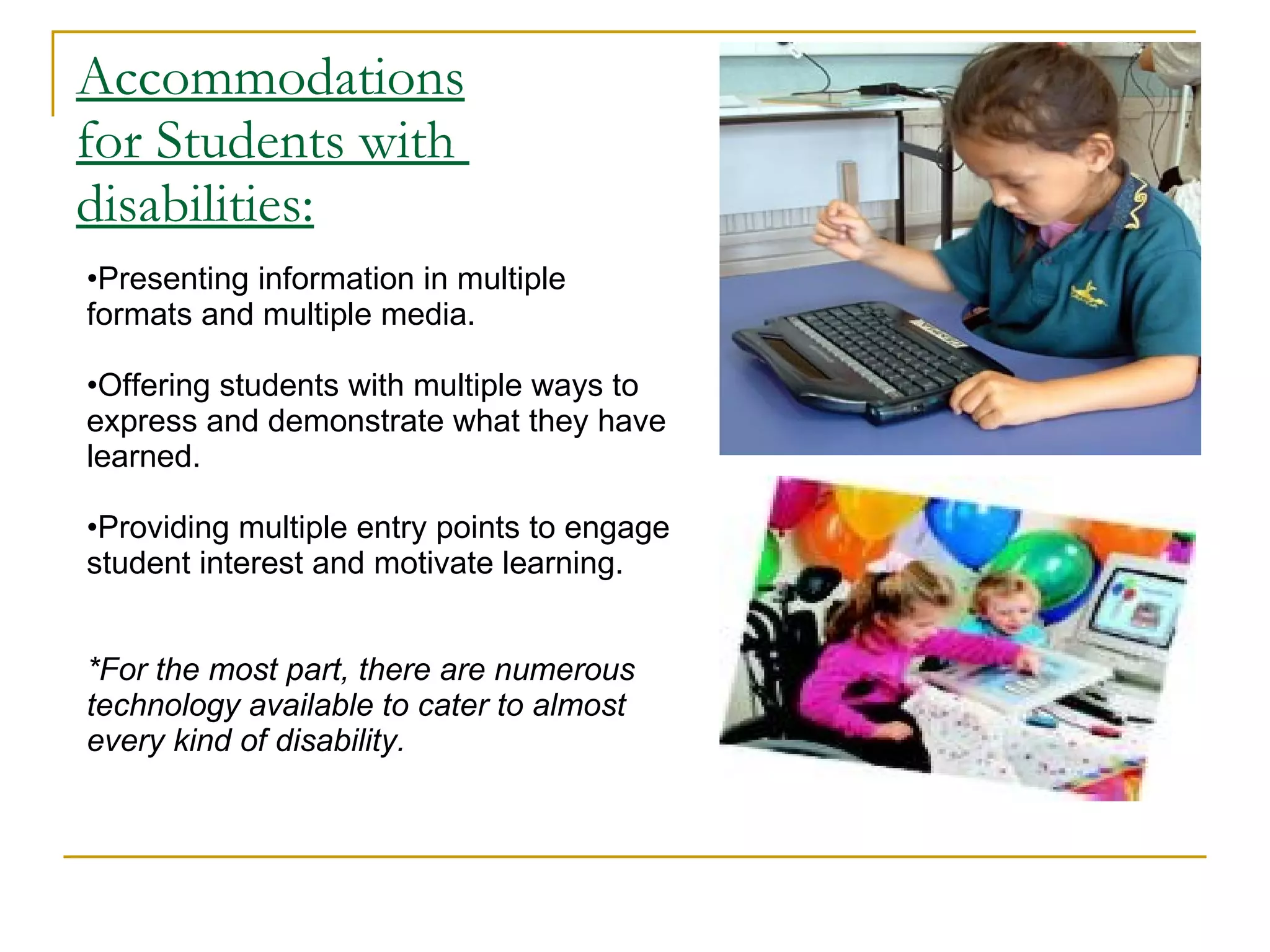 Accommodations for Students with  disabilities: Presenting information in multiple formats and multiple media.  Offering students with multiple ways to express and demonstrate what they have learned.  Providing multiple entry points to engage student interest and motivate learning.  *For the most part, there are numerous technology available to cater to almost every kind of disability. 