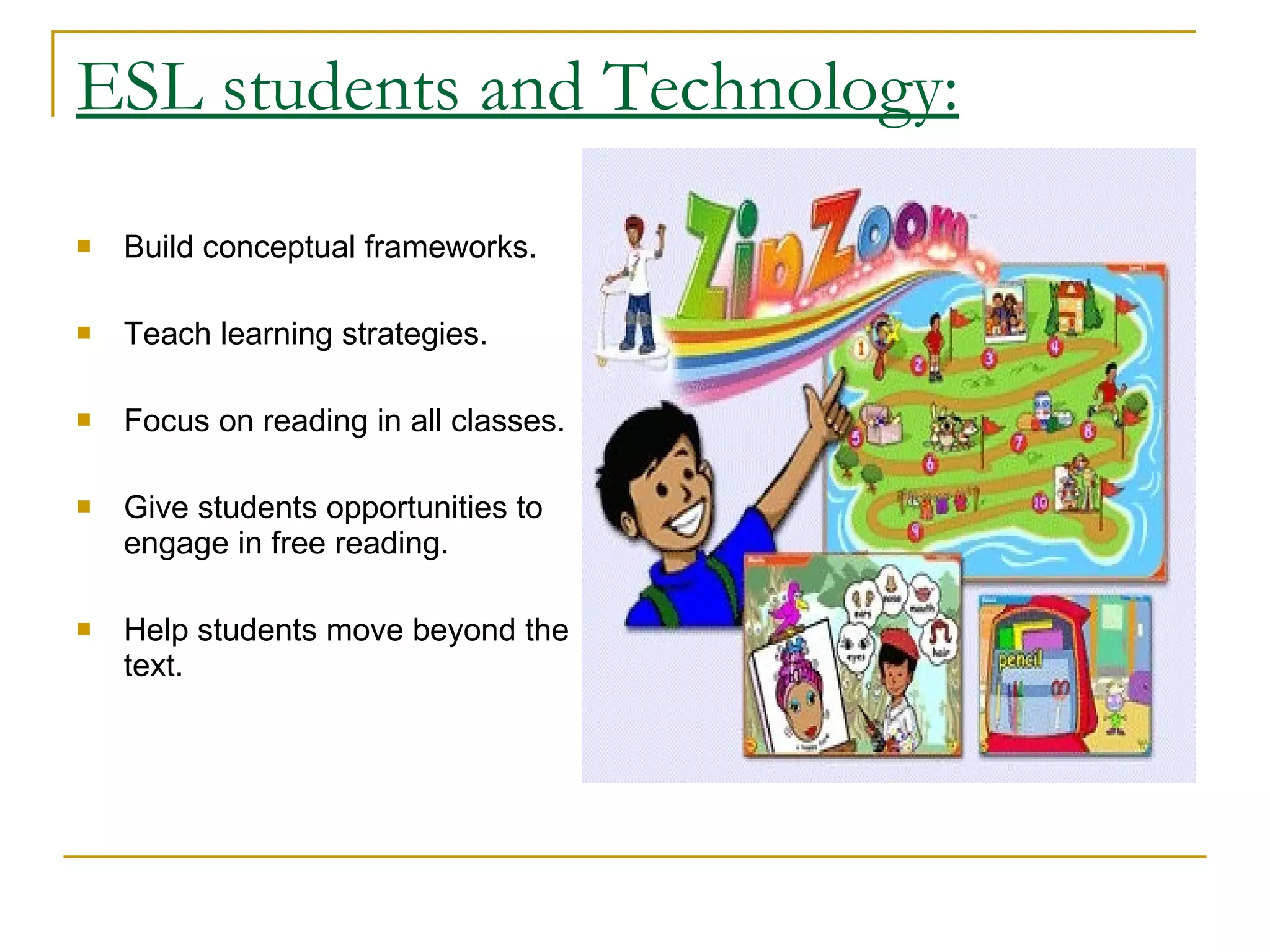 ESL students and Technology: Build conceptual frameworks.  Teach learning strategies.  Focus on reading in all classes.  Give students opportunities to engage in free reading.  Help students move beyond the text.  
