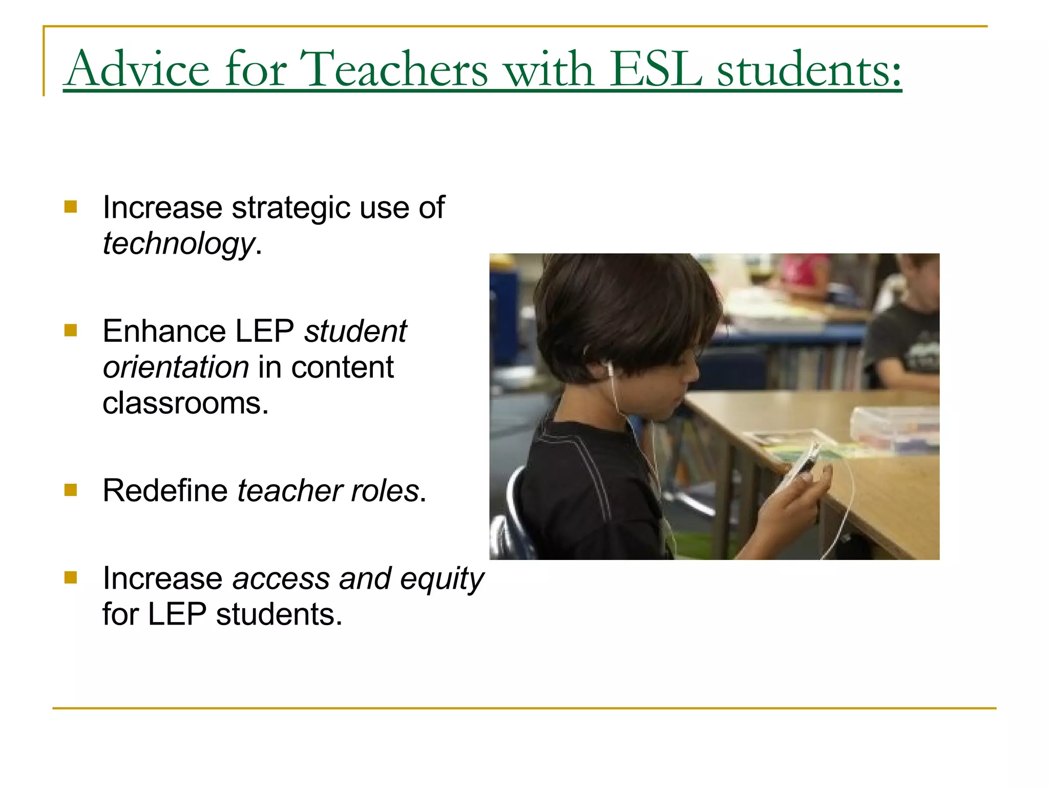 Advice for Teachers with ESL students: Increase strategic use of  technology .  Enhance LEP  student orientation  in content classrooms.  Redefine  teacher roles .  Increase  access and equity  for LEP students.  