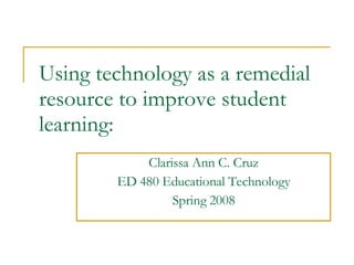 Using technology as a remedial resource to improve student learning: Clarissa Ann C. Cruz ED 480 Educational Technology Spring 2008 