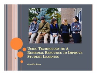 USING TECHNOLOGY AS A
REMEDIAL RESOURCE TO IMPROVE
STUDENT LEARNING

Jennifer Pena