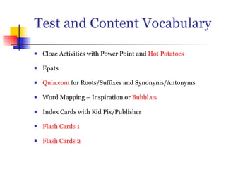 Test and Content Vocabulary Cloze Activities with Power Point and Hot Potatoes Epats Quia.com for Roots/Suffixes and Synonyms/Antonyms Word Mapping – Inspiration or Bubbl.us Index Cards with Kid Pix/Publisher Flash Cards 1 Flash Cards 2
