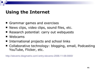 Using the Internet Grammar games and exercises News clips, video clips, sound files, etc. Research potential: carry out webquests Webcams International projects and school links Collaborative technology: blogging, email, Podcasting, YouTube, Flicker, etc.  http ://stevemc.blogmatrix.com/:entry:stevemc-2006-11-08-0000/   