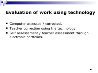 Evaluation of work using technology Computer assessed / corrected. Teacher correction using the technology. Self assessement / teacher assessment through electronic portfolios. 
