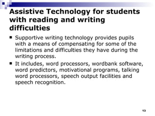 Assistive Technology for students with reading and writing difficulties Supportive writing technology provides pupils with a means of compensating for some of the limitations and difficulties they have during the writing process.  It includes, word processors, wordbank software, word predictors, motivational programs, talking word processors, speech output facilities and speech recognition. 