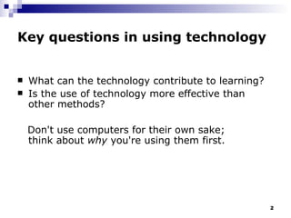 Key questions in using technology What can the technology contribute to learning? Is the use of technology more effective than other methods?  Don't use computers for their own sake;  think about  why  you're using them first.   