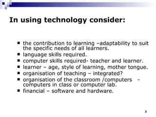 In using technology consider: the contribution to learning –adaptability to suit the specific needs of  all  learners. language skills required. computer skills required- teacher and learner. learner – age, style of learning, mother tongue. organisation of teaching – integrated ? organisation of the classroom  /computers   -  computers  in class or computer lab. financial – software and hardware. 