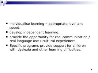 individualise learning – appropriate level and speed. develop independent learning. provide the opportunity for real communication / real language use / cultural experiences. Specific programs provide support for children with dyslexia and other learning difficulties. 