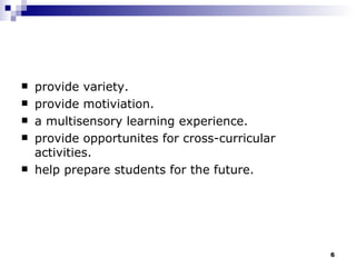 provide variety. provide motiviation. a multisensory learning experience. provide opportunites for cross-curricular activities. help prepare students for the future. 