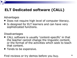 ELT Dedicated software (CALL) Advantages Does not require high level of computer literacy. Is designed for ELT learners and can have very sophisticated functions. Disadvantages CALL software  is usually  'content-specific' in that the teacher cannot change the linguistic content, or the format of the activities which seek to teach that content.  Tends to be expensive. Find reviews or try demos before you buy. 