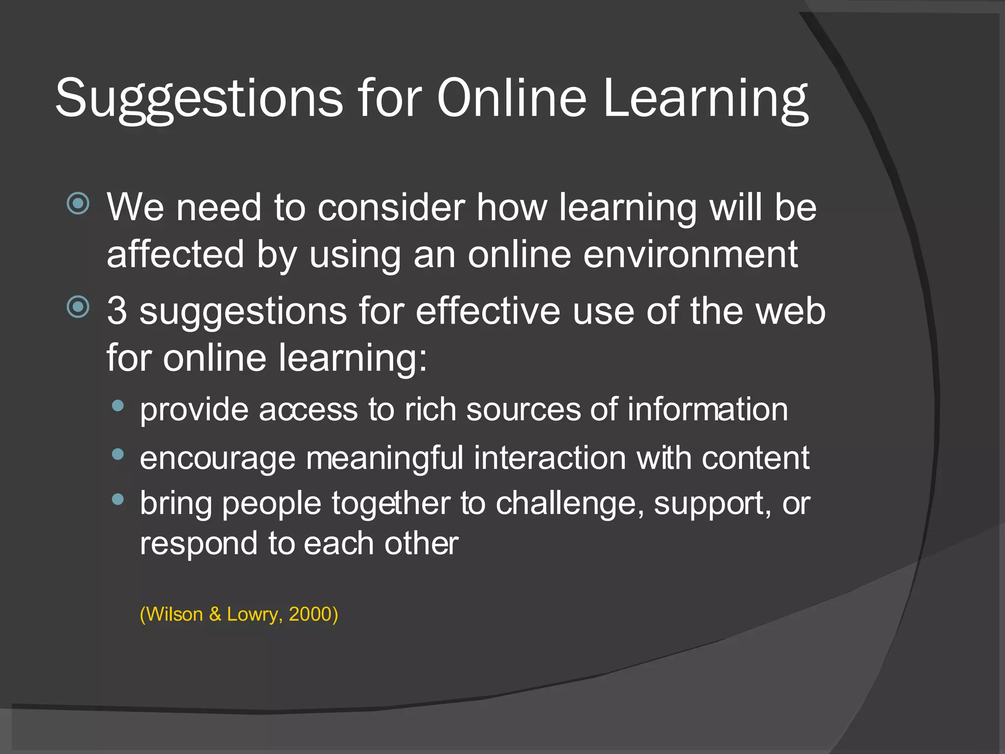 Suggestions for Online Learning We need to consider how learning will be affected by using an online environment  3 suggestions for effective use of the web for online learning: provide access to rich sources of information encourage meaningful interaction with content bring people together to challenge, support, or respond to each other (Wilson & Lowry, 2000)  