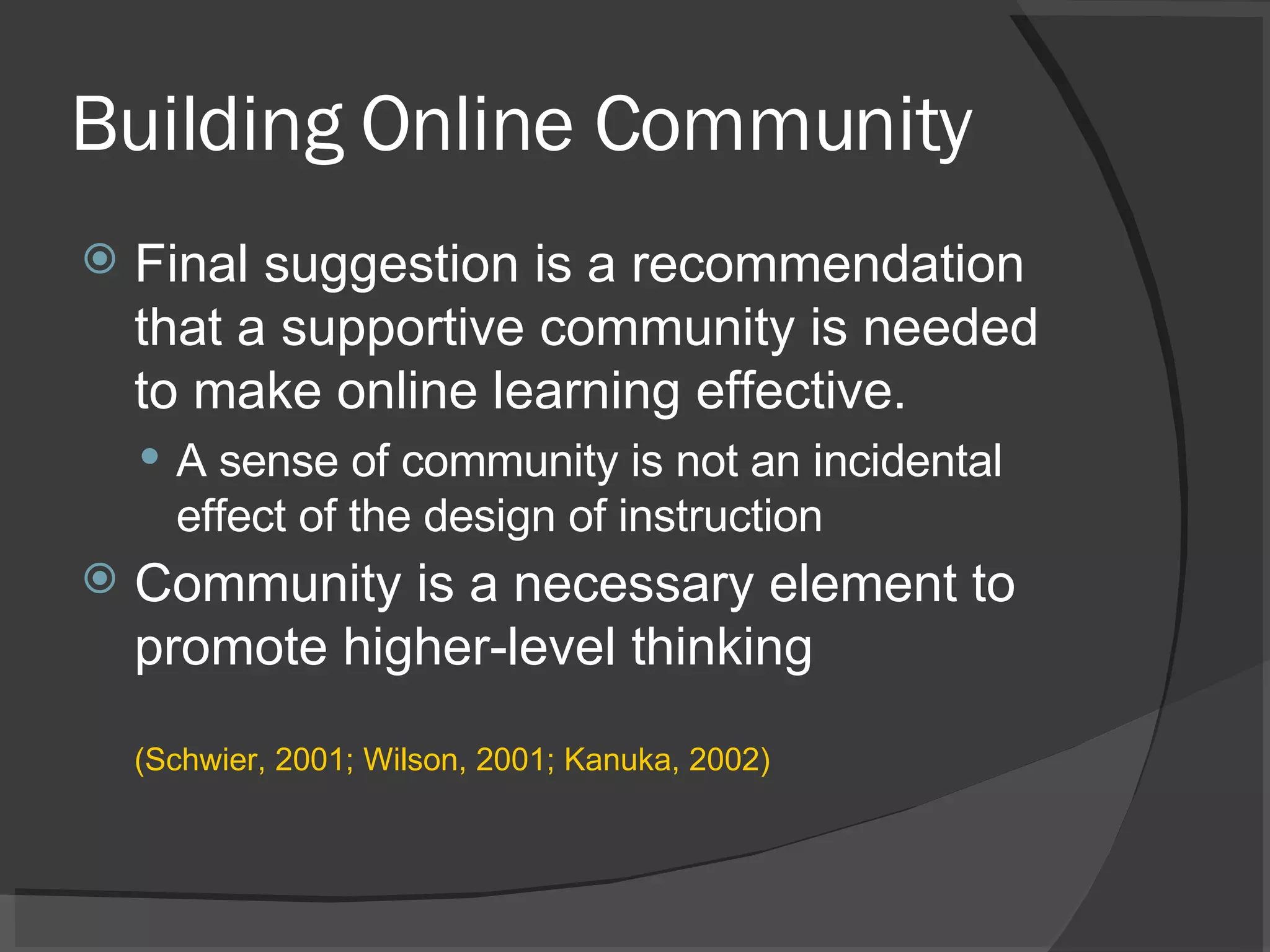 Building Online Community Final suggestion is a recommendation that a supportive community is needed to make online learning effective.  A sense of community is not an incidental effect of the design of instruction Community is a necessary element to promote higher-level thinking  (Schwier, 2001; Wilson, 2001; Kanuka, 2002) 