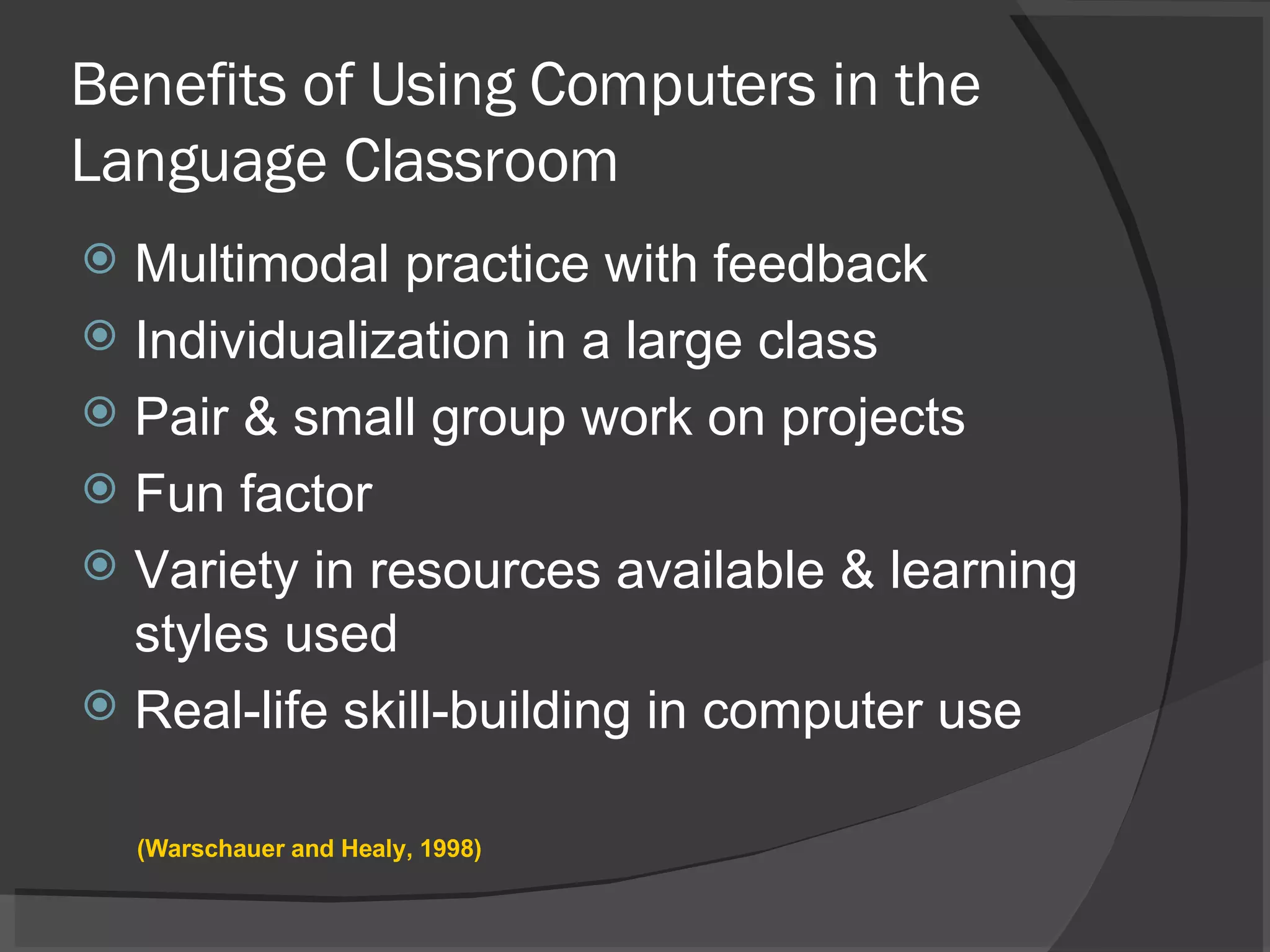 Benefits of Using Computers in the Language Classroom Multimodal practice with feedback Individualization in a large class Pair & small group work on projects Fun factor Variety in resources available & learning styles used Real-life skill-building in computer use (Warschauer and Healy, 1998) 