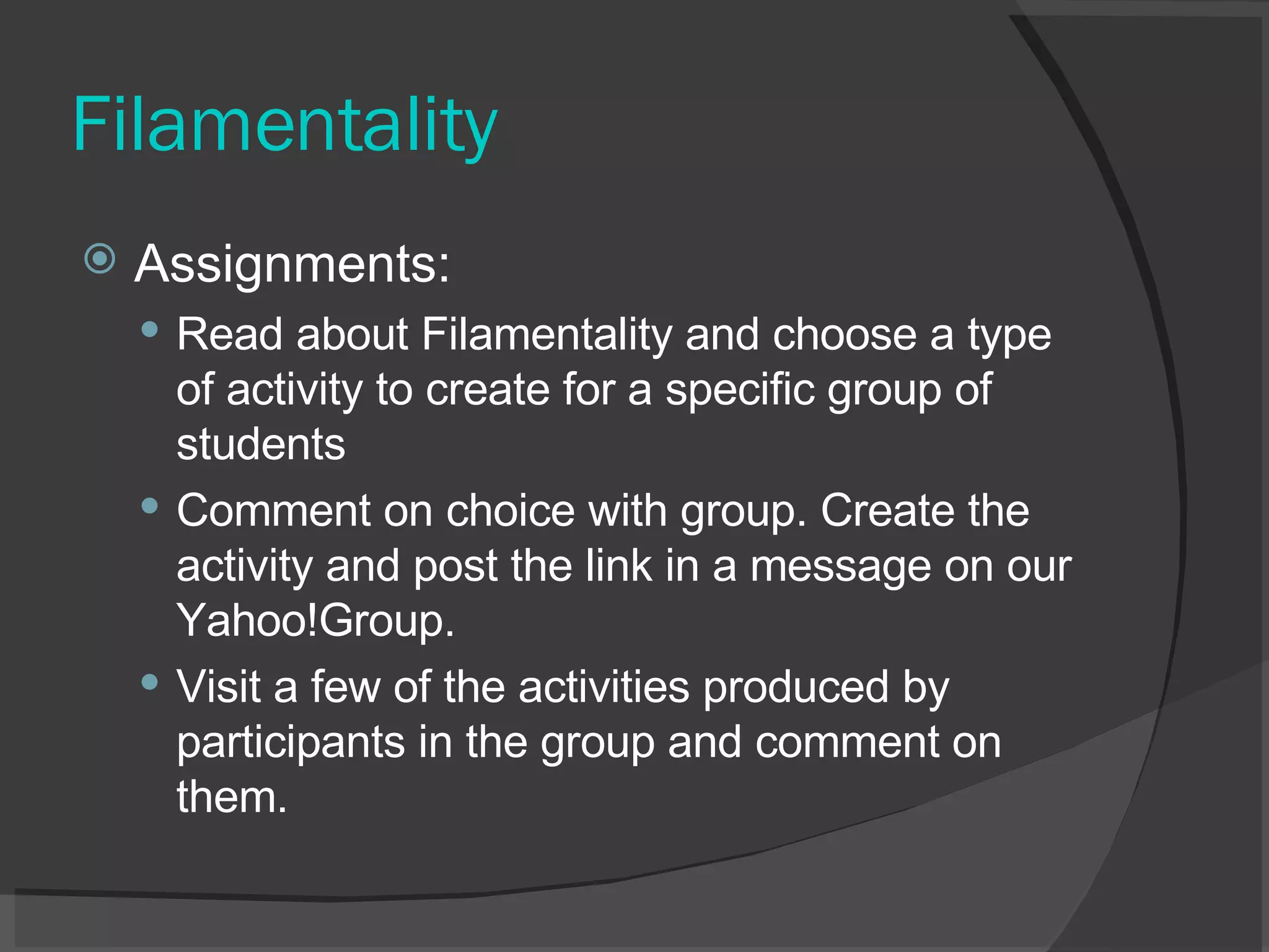 Filamentality Assignments:  Read about Filamentality and choose a type of activity to create for a specific group of students  Comment on choice with group. Create the activity and post the link in a message on our Yahoo!Group.  Visit a few of the activities produced by participants in the group and comment on them.  