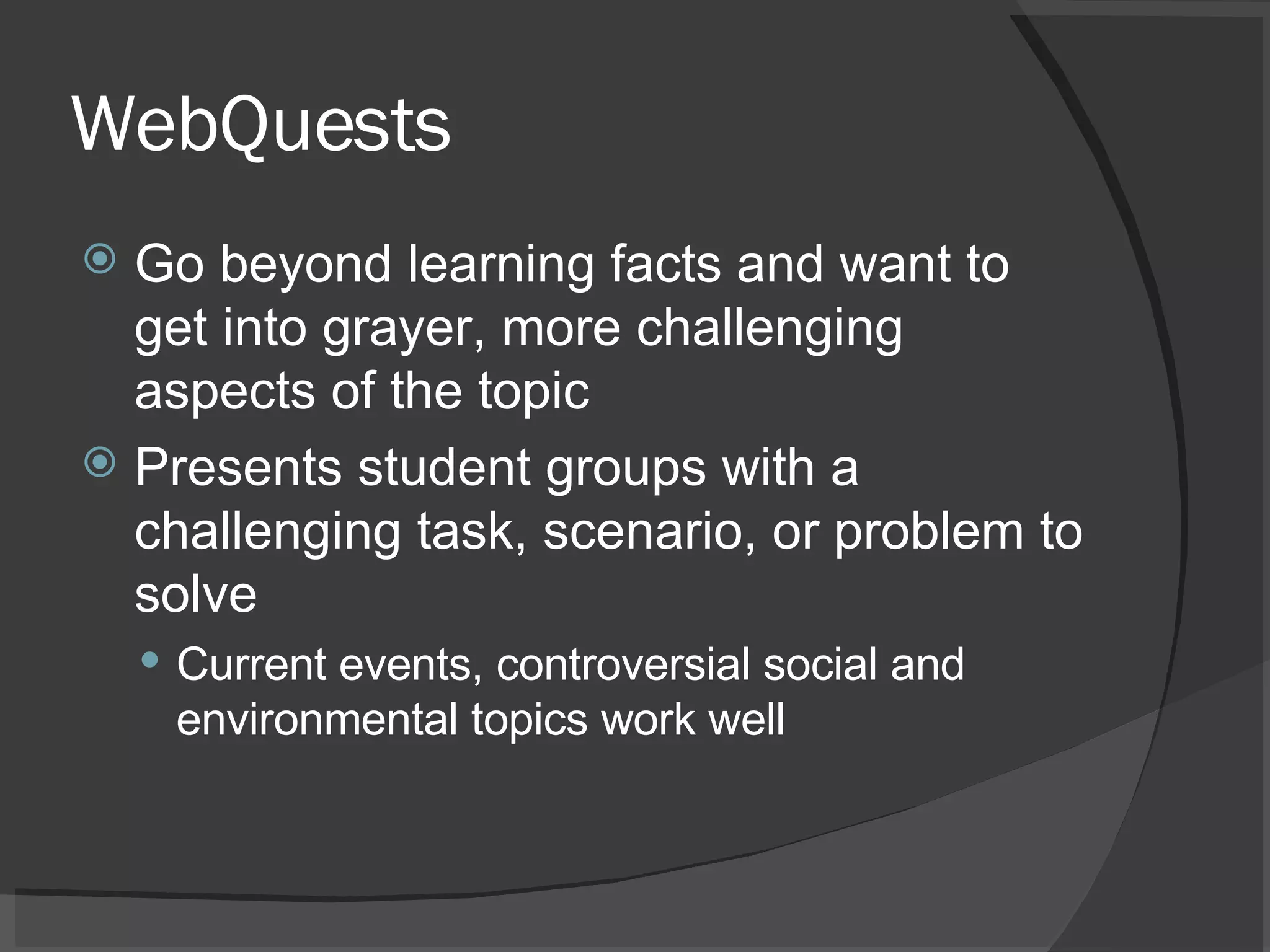 WebQuests Go beyond learning facts and want to get into grayer, more challenging aspects of the topic  Presents student groups with a challenging task, scenario, or problem to solve Current events, controversial social and environmental topics work well 