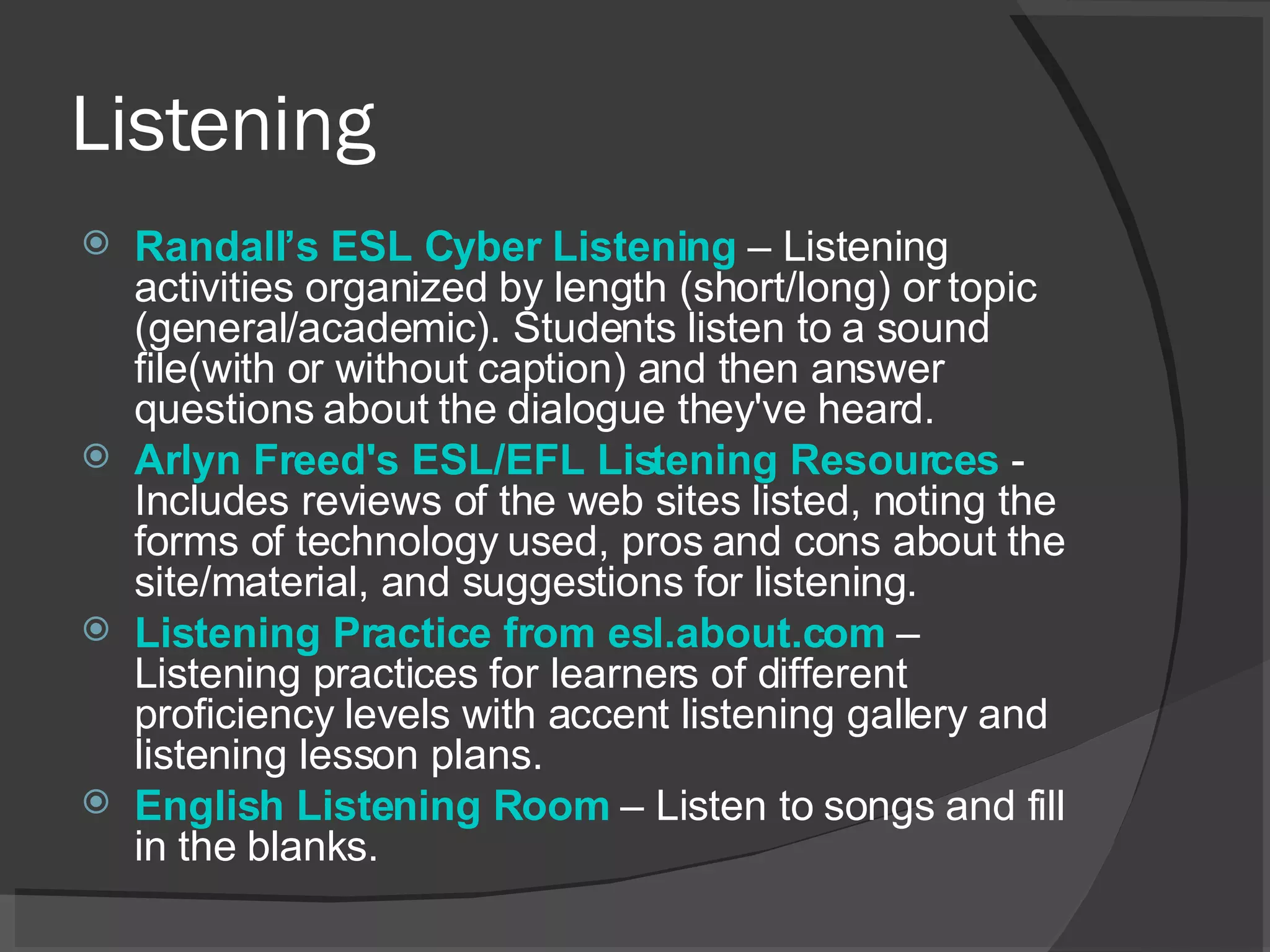 Listening Randall’s  ESL Cyber Listening   – Listening activities organized by length (short/long) or topic (general/academic). Students listen to a sound file(with or without caption) and then answer questions about the dialogue they've heard.  Arlyn Freed's ESL/EFL Listening Resources   - Includes reviews of the web sites listed, noting the forms of technology used, pros and cons about the site/material, and suggestions for listening.  Listening Practice from esl.about.com   – Listening practices for learners of different proficiency levels with accent listening gallery and listening lesson plans.  English Listening Room   – Listen to songs and fill in the blanks. 