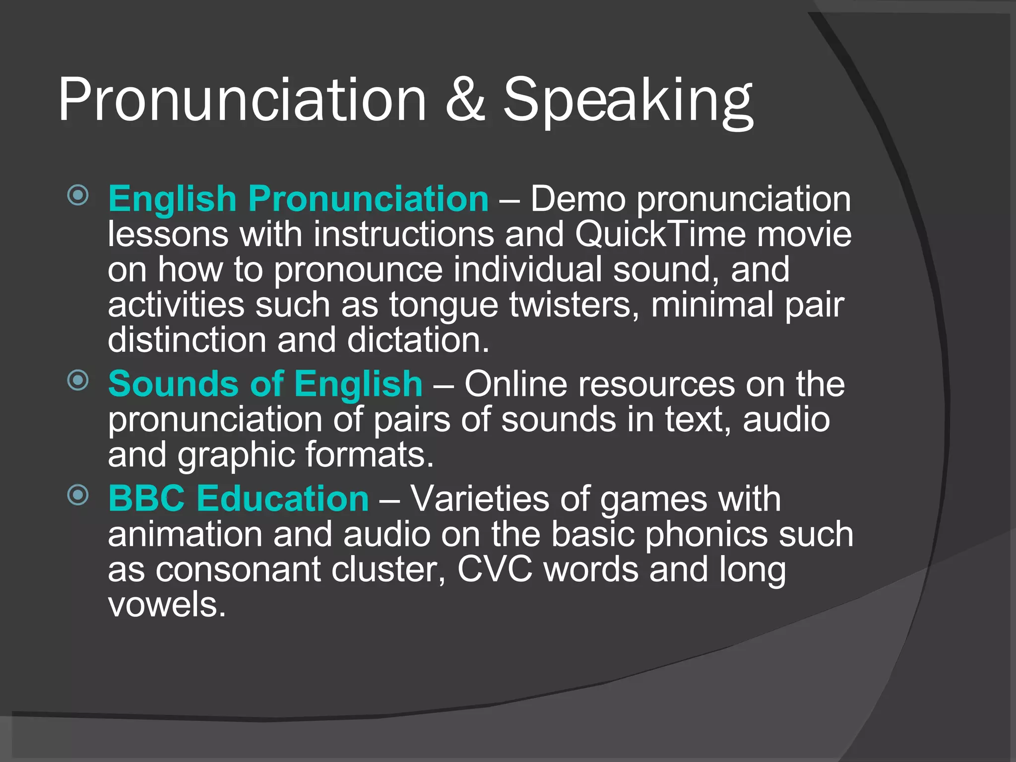 Pronunciation & Speaking English  Pronunciation   – Demo pronunciation lessons with instructions and QuickTime movie on how to pronounce individual sound, and activities such as tongue twisters, minimal pair distinction and dictation.  Sounds of English   – Online resources on the pronunciation of pairs of sounds in text, audio and graphic formats.  BBC Education   – Varieties of games with animation and audio on the basic phonics such as consonant cluster, CVC words and long vowels.  