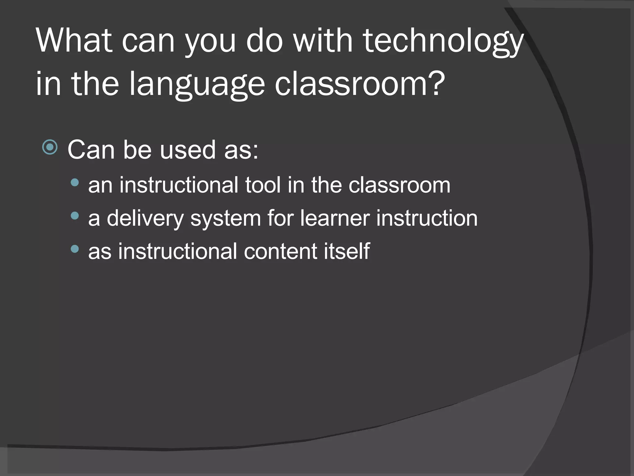 What can you do with technology in the language classroom? Can be used as:  an instructional tool in the classroom a delivery system for learner instruction as instructional content itself 