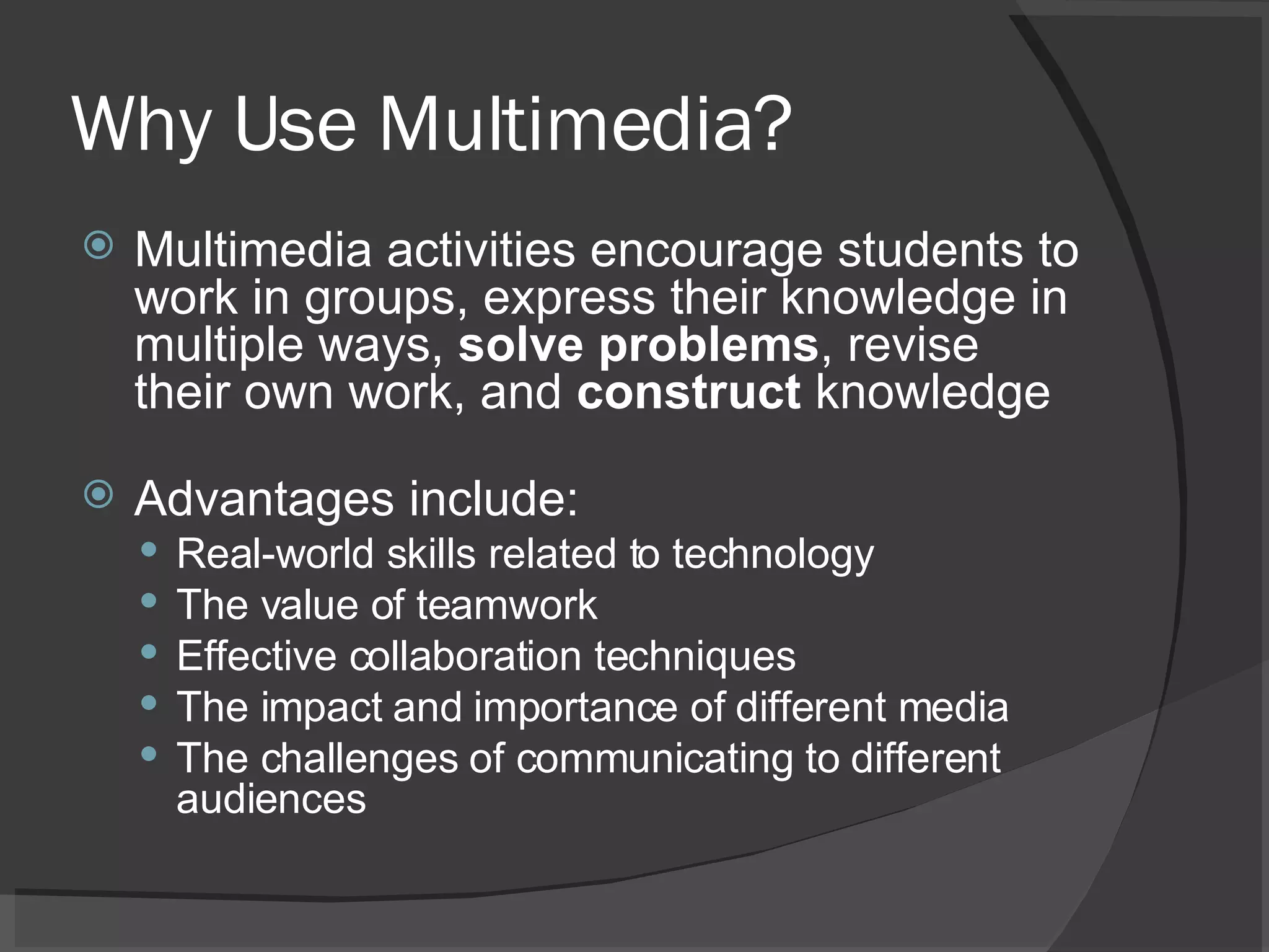 Why Use Multimedia? Multimedia activities encourage students to work in groups, express their knowledge in multiple ways,  solve problems , revise their own work, and  construct  knowledge Advantages include:  Real-world skills related to technology  The value of teamwork  Effective collaboration techniques  The impact and importance of different media  The challenges of communicating to different audiences  